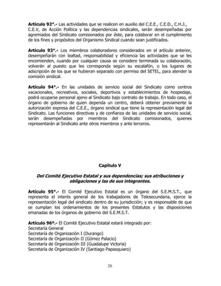 26
Artículo 92°.- Las actividades que se realicen en auxilio del C.E.E., C.E.D., C.H.J.,
C.E.V, de Acción Política y las dependencias sindicales, serán desempeñadas por
agremiados del Sindicato comisionados por éste, para colaborar en el cumplimiento
de los fines y propósitos del Organismo Sindical cuando sean justificados.
Artículo 93°.- Los miembros colaboradores considerados en el artículo anterior,
desempeñarán con lealtad, responsabilidad y eficiencia las actividades que se les
encomienden, cuando por cualquier causa se considere terminada su colaboración,
volverán al puesto que les corresponda según su escalafón, o los lugares de
adscripción de los que se hubieran separado con permiso del SETEL, para atender la
comisión sindical.
Artículo 94°.- En las unidades de servicio social del Sindicato como centros
vacacionales, recreativos, sociales, deportivos y establecimientos de hospedaje,
podrá ocuparse personal ajeno al Sindicato bajo contrato de trabajo. En todo caso, el
órgano de gobierno de quien dependa un centro, deberá obtener previamente la
autorización expresa del C.E.E., órgano sindical que tiene la representación legal del
Sindicato. Las funciones directivas y de confianza de las unidades de servicio social,
serán desempeñadas por miembros del Sindicato comisionados, quienes
representarán al Sindicato ante otros miembros y ante terceros.
Capítulo V
Del Comité Ejecutivo Estatal y sus dependencias; sus atribuciones y
obligaciones y las de sus integrantes.
Artículo 95°.- El Comité Ejecutivo Estatal es un órgano del S.E.M.S.T., que
representa el interés general de los trabajadores de Telesecundaria, ejerce la
representación legal del sindicato dentro de su jurisdicción; y es responsable de que
se cumplan los ordenamientos de los presentes Estatutos y las disposiciones
emanadas de los órganos de gobierno del S.E.M.S.T.
Artículo 96º.- El Comité Ejecutivo Estatal estará integrado por:
Secretaría General
Secretaría de Organización I (Durango)
Secretaría de Organización II (Gómez Palacio)
Secretaría de Organización III (Guadalupe Victoria)
Secretaría de Organización IV (Santiago Papasquiaro)
 