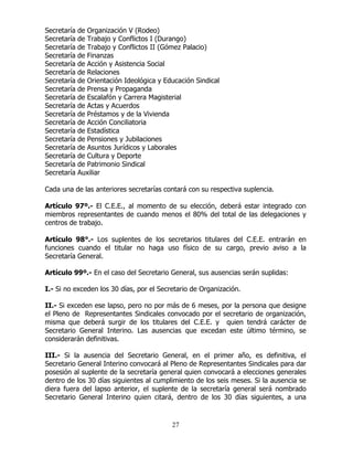 27
Secretaría de Organización V (Rodeo)
Secretaría de Trabajo y Conflictos I (Durango)
Secretaría de Trabajo y Conflictos II (Gómez Palacio)
Secretaría de Finanzas
Secretaría de Acción y Asistencia Social
Secretaría de Relaciones
Secretaría de Orientación Ideológica y Educación Sindical
Secretaría de Prensa y Propaganda
Secretaría de Escalafón y Carrera Magisterial
Secretaría de Actas y Acuerdos
Secretaría de Préstamos y de la Vivienda
Secretaría de Acción Conciliatoria
Secretaría de Estadística
Secretaría de Pensiones y Jubilaciones
Secretaría de Asuntos Jurídicos y Laborales
Secretaría de Cultura y Deporte
Secretaría de Patrimonio Sindical
Secretaría Auxiliar
Cada una de las anteriores secretarías contará con su respectiva suplencia.
Artículo 97º.- El C.E.E., al momento de su elección, deberá estar integrado con
miembros representantes de cuando menos el 80% del total de las delegaciones y
centros de trabajo.
Artículo 98°.- Los suplentes de los secretarios titulares del C.E.E. entrarán en
funciones cuando el titular no haga uso físico de su cargo, previo aviso a la
Secretaría General.
Artículo 99º.- En el caso del Secretario General, sus ausencias serán suplidas:
I.- Si no exceden los 30 días, por el Secretario de Organización.
II.- Si exceden ese lapso, pero no por más de 6 meses, por la persona que designe
el Pleno de Representantes Sindicales convocado por el secretario de organización,
misma que deberá surgir de los titulares del C.E.E. y quien tendrá carácter de
Secretario General Interino. Las ausencias que excedan este último término, se
considerarán definitivas.
III.- Si la ausencia del Secretario General, en el primer año, es definitiva, el
Secretario General Interino convocará al Pleno de Representantes Sindicales para dar
posesión al suplente de la secretaría general quien convocará a elecciones generales
dentro de los 30 días siguientes al cumplimiento de los seis meses. Si la ausencia se
diera fuera del lapso anterior, el suplente de la secretaría general será nombrado
Secretario General Interino quien citará, dentro de los 30 días siguientes, a una
 