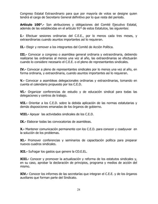 28
Congreso Estatal Extraordinario para que por mayoría de votos se designe quien
tendrá el cargo de Secretario General definitivo por lo que resta del período.
Artículo 100°.- Son atribuciones y obligaciones del Comité Ejecutivo Estatal,
además de las establecidas en el artículo 91º de estos Estatutos, las siguientes:
I.- Efectuar sesiones ordinarias del C.E.E., por lo menos cada tres meses, y
extraordinarias cuando asuntos importantes así lo requieran.
II.- Elegir y remover a los integrantes del Comité de Acción Política.
III.- Convocar a congreso o asamblea general ordinaria y extraordinaria, debiendo
realizarse las ordinarias al menos una vez al año, las extraordinarias se efectuarán
cuando lo considere necesario el C.E.E. o el pleno de representantes sindicales.
IV.- Convocar a pleno de representantes sindicales por lo menos una vez al año, en
forma ordinaria, y extraordinaria, cuando asuntos importantes así lo requieran.
V.- Convocar a asambleas delegacionales ordinarias y extraordinarias, tomando en
cuenta el calendario propuesto por los C.E.D.
VI.- Organizar conferencias de estudio y de educación sindical para todas las
delegaciones y centros de trabajo.
VII.- Orientar a los C.E.D. sobre la debida aplicación de las normas estatutarias y
demás disposiciones emanadas de los órganos de gobierno.
VIII.- Apoyar las actividades sindicales de los C.E.D.
IX.- Elaborar todas las convocatorias de asambleas.
X.- Mantener comunicación permanente con los C.E.D. para conocer y coadyuvar en
la solución de los problemas.
XI.- Promover conferencias y seminarios de capacitación política para preparar
nuevos cuadros sindicales.
XII.- Sufragar los gastos que genere la CO.E.EL.
XIII.- Conocer y promover la actualización y reforma de los estatutos sindicales y,
en su caso, aprobar la declaración de principios, programa y medios de acción del
mismo.
XIV.- Conocer los informes de las secretarías que integran el C.E.E. y de los órganos
auxiliares que forman parte del Sindicato.
 