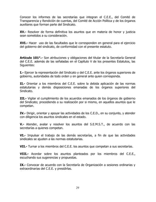 29
Conocer los informes de las secretarías que integran el C.E.E., del Comité de
Transparencia y Rendición de cuentas, del Comité de Acción Política y de los órganos
auxiliares que forman parte del Sindicato.
XV.- Resolver de forma definitiva los asuntos que en materia de honor y justicia
sean sometidos a su consideración.
XVI.- Hacer uso de las facultades que le corresponden en general para el ejercicio
del gobierno del sindicato, de conformidad con el presente estatuto.
Artículo 101°.- Son atribuciones y obligaciones del titular de la Secretaría General
del C.E.E. además de las señaladas en el Capítulo V de los presentes Estatutos, las
Siguientes:
I.- Ejercer la representación del Sindicato y del C.E.E. ante los órganos superiores de
gobierno, autoridades de todo orden y en general ante quien corresponda.
II.- Orientar a los miembros del C.E.E. sobre la debida aplicación de las normas
estatutarias y demás disposiciones emanadas de los órganos superiores del
Sindicato.
III.- Vigilar el cumplimiento de los acuerdos emanados de los órganos de gobierno
del Sindicato; procediendo a su realización por si mismo, en aquellos asuntos que le
competan.
IV.- Dirigir, orientar y apoyar las actividades de los C.E.D., en su conjunto, y atender
con diligencia los asuntos sindicales en el estado.
V.- Atender, avalar y resolver los asuntos del S.E.M.S.T., de acuerdo con las
secretarías a quienes competan.
VI.- Impulsar el trabajo de las demás secretarías, a fin de que las actividades
sindicales se ajusten a las normas estatutarias.
VII.- Turnar a los miembros del C.E.E. los asuntos que competan a sus secretarías.
VIII.- Acordar sobre los asuntos planteados por los miembros del C.E.E.,
escuchando sus sugerencias y propuestas.
IX.- Convocar de acuerdo con la Secretaría de Organización a sesiones ordinarias y
extraordinarias del C.E.E. y presidirlas.
 