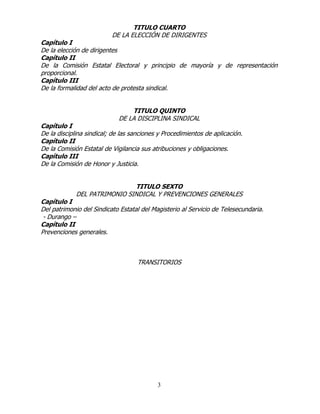 3
TITULO CUARTO
DE LA ELECCIÓN DE DIRIGENTES
Capítulo I
De la elección de dirigentes
Capítulo II
De la Comisión Estatal Electoral y principio de mayoría y de representación
proporcional.
Capítulo III
De la formalidad del acto de protesta sindical.
TITULO QUINTO
DE LA DISCIPLINA SINDICAL
Capítulo I
De la disciplina sindical; de las sanciones y Procedimientos de aplicación.
Capítulo II
De la Comisión Estatal de Vigilancia sus atribuciones y obligaciones.
Capítulo III
De la Comisión de Honor y Justicia.
TITULO SEXTO
DEL PATRIMONIO SINDICAL Y PREVENCIONES GENERALES
Capítulo I
Del patrimonio del Sindicato Estatal del Magisterio al Servicio de Telesecundaria.
- Durango –
Capítulo II
Prevenciones generales.
TRANSITORIOS
 