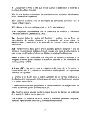 30
X.- Legalizar con su firma el acta, que deberá levantar en cada sesión el titular de la
Secretaría de Actas y Acuerdos.
XI.- Declarar legalmente instaladas las asambleas cuando se ajustan a lo dispuesto
en las convocatorias respectivas.
XII.- Designar auxiliares para el desempeño de comisiones específicas que el
trabajo sindical requiera.
XIII.- Firmar la documentación expedida por la Secretaría General.
XIV.- Responder conjuntamente con las Secretarías de Finanzas y Patrimonio
Sindical de los bienes y fondos del S.E.M.S.T.
XV.- Autorizar todos los gastos del Sindicato y legalizar con su firma los
comprobantes de gastos ajustados al presupuesto, así como revisar la
documentación y contabilidad a la Secretaría de Finanzas, cuando menos cada
sesenta días.
XVI.- Rendir informes de su gestión ante la asamblea general o congreso y, ante los
plenos de representantes sindicales. Deberá entregar una copia de dicha informe a
cada uno de los delegados efectivos con 15 días de anticipación al Congreso.
XVII.- Nombrar a los comisionados que Integrarán los organismos auxiliares, a los
delegados fraternos para Congresos, al cuerpo de asesores y a los Promotores de
Acción Juvenil y Femenil.
Artículo 102°.- Son atribuciones y obligaciones del titular de la Secretaría de
Organización I del C.E.E., además de las señaladas en el Capítulo V de los presentes
Estatutos, las siguientes:
I.- Orientar a los C.E.D. sobre a debida aplicación de las normas estatutarias y
demás disposiciones emanadas de los órganos de gobierno del Sindicato, en asuntos
inherentes a su secretaría.
II.- Desarrollar actividades que permitan el funcionamiento de las delegaciones a las
normas establecidas por los presentes estatutos.
III.- Resolver, previo acuerdo con la Secretaría General del Comité, los problemas
de organización sindical que se presenten.
IV.- Elaborar los proyectos de convocatorias a asambleas generales, congresos,
plenos de representantes sindicales y asambleas delegacionales.
 