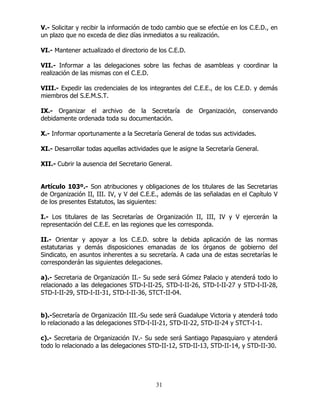 31
V.- Solicitar y recibir la información de todo cambio que se efectúe en los C.E.D., en
un plazo que no exceda de diez días inmediatos a su realización.
VI.- Mantener actualizado el directorio de los C.E.D.
VII.- Informar a las delegaciones sobre las fechas de asambleas y coordinar la
realización de las mismas con el C.E.D.
VIII.- Expedir las credenciales de los integrantes del C.E.E., de los C.E.D. y demás
miembros del S.E.M.S.T.
IX.- Organizar el archivo de la Secretaría de Organización, conservando
debidamente ordenada toda su documentación.
X.- Informar oportunamente a la Secretaría General de todas sus actividades.
XI.- Desarrollar todas aquellas actividades que le asigne la Secretaría General.
XII.- Cubrir la ausencia del Secretario General.
Artículo 103º.- Son atribuciones y obligaciones de los titulares de las Secretarias
de Organización II, III. IV, y V del C.E.E., además de las señaladas en el Capítulo V
de los presentes Estatutos, las siguientes:
I.- Los titulares de las Secretarías de Organización II, III, IV y V ejercerán la
representación del C.E.E. en las regiones que les corresponda.
II.- Orientar y apoyar a los C.E.D. sobre la debida aplicación de las normas
estatutarias y demás disposiciones emanadas de los órganos de gobierno del
Sindicato, en asuntos inherentes a su secretaría. A cada una de estas secretarías le
corresponderán las siguientes delegaciones.
a).- Secretaria de Organización II.- Su sede será Gómez Palacio y atenderá todo lo
relacionado a las delegaciones STD-I-II-25, STD-I-II-26, STD-I-II-27 y STD-I-II-28,
STD-I-II-29, STD-I-II-31, STD-I-II-36, STCT-II-04.
b).-Secretaría de Organización III.-Su sede será Guadalupe Victoria y atenderá todo
lo relacionado a las delegaciones STD-I-II-21, STD-II-22, STD-II-24 y STCT-I-1.
c).- Secretaria de Organización IV.- Su sede será Santiago Papasquiaro y atenderá
todo lo relacionado a las delegaciones STD-II-12, STD-II-13, STD-II-14, y STD-II-30.
 