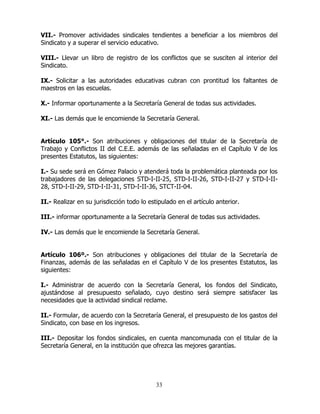 33
VII.- Promover actividades sindicales tendientes a beneficiar a los miembros del
Sindicato y a superar el servicio educativo.
VIII.- Llevar un libro de registro de los conflictos que se susciten al interior del
Sindicato.
IX.- Solicitar a las autoridades educativas cubran con prontitud los faltantes de
maestros en las escuelas.
X.- Informar oportunamente a la Secretaría General de todas sus actividades.
XI.- Las demás que le encomiende la Secretaría General.
Artículo 105°.- Son atribuciones y obligaciones del titular de la Secretaría de
Trabajo y Conflictos II del C.E.E. además de las señaladas en el Capítulo V de los
presentes Estatutos, las siguientes:
I.- Su sede será en Gómez Palacio y atenderá toda la problemática planteada por los
trabajadores de las delegaciones STD-I-II-25, STD-I-II-26, STD-I-II-27 y STD-I-II-
28, STD-I-II-29, STD-I-II-31, STD-I-II-36, STCT-II-04.
II.- Realizar en su jurisdicción todo lo estipulado en el artículo anterior.
III.- informar oportunamente a la Secretaría General de todas sus actividades.
IV.- Las demás que le encomiende la Secretaría General.
Artículo 106º.- Son atribuciones y obligaciones del titular de la Secretaría de
Finanzas, además de las señaladas en el Capítulo V de los presentes Estatutos, las
siguientes:
I.- Administrar de acuerdo con la Secretaría General, los fondos del Sindicato,
ajustándose al presupuesto señalado, cuyo destino será siempre satisfacer las
necesidades que la actividad sindical reclame.
II.- Formular, de acuerdo con la Secretaría General, el presupuesto de los gastos del
Sindicato, con base en los ingresos.
III.- Depositar los fondos sindicales, en cuenta mancomunada con el titular de la
Secretaría General, en la institución que ofrezca las mejores garantías.
 