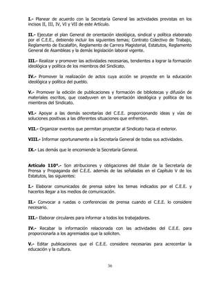 36
I.- Planear de acuerdo con la Secretaría General las actividades previstas en los
incisos II, III, IV, VI y VII de este Artículo.
II.- Ejecutar el plan General de orientación ideológica, sindical y política elaborado
por el C.E.E., debiendo incluir los siguientes temas; Contrato Colectivo de Trabajo,
Reglamento de Escalafón, Reglamento de Carrera Magisterial, Estatutos, Reglamento
General de Asambleas y la demás legislación laboral vigente.
III.- Realizar y promover las actividades necesarias, tendientes a lograr la formación
ideológica y política de los miembros del Sindicato.
IV.- Promover la realización de actos cuya acción se proyecte en la educación
ideológica y política del pueblo.
V.- Promover la edición de publicaciones y formación de bibliotecas y difusión de
materiales escritos, que coadyuven en la orientación ideológica y política de los
miembros del Sindicato.
VI.- Apoyar a las demás secretarías del C.E.E. proporcionando ideas y vías de
soluciones positivas a las diferentes situaciones que enfrenten.
VII.- Organizar eventos que permitan proyectar al Sindicato hacia el exterior.
VIII.- Informar oportunamente a la Secretaría General de todas sus actividades.
IX.- Las demás que le encomiende la Secretaría General.
Artículo 110°.- Son atribuciones y obligaciones del titular de la Secretaría de
Prensa y Propaganda del C.E.E. además de las señaladas en el Capítulo V de los
Estatutos, las siguientes:
I.- Elaborar comunicados de prensa sobre los temas indicados por el C.E.E. y
hacerlos llegar a los medios de comunicación.
II.- Convocar a ruedas o conferencias de prensa cuando el C.E.E. lo considere
necesario.
III.- Elaborar circulares para informar a todos los trabajadores.
IV.- Recabar la información relacionada con las actividades del C.E.E. para
proporcionarla a los agremiados que la soliciten.
V.- Editar publicaciones que el C.E.E. considere necesarias para acrecentar la
educación y la cultura.
 