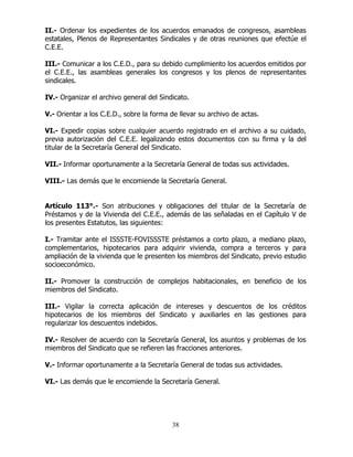 38
II.- Ordenar los expedientes de los acuerdos emanados de congresos, asambleas
estatales, Plenos de Representantes Sindicales y de otras reuniones que efectúe el
C.E.E.
III.- Comunicar a los C.E.D., para su debido cumplimiento los acuerdos emitidos por
el C.E.E., las asambleas generales los congresos y los plenos de representantes
sindicales.
IV.- Organizar el archivo general del Sindicato.
V.- Orientar a los C.E.D., sobre la forma de llevar su archivo de actas.
VI.- Expedir copias sobre cualquier acuerdo registrado en el archivo a su cuidado,
previa autorización del C.E.E. legalizando estos documentos con su firma y la del
titular de la Secretaría General del Sindicato.
VII.- Informar oportunamente a la Secretaría General de todas sus actividades.
VIII.- Las demás que le encomiende la Secretaría General.
Artículo 113°.- Son atribuciones y obligaciones del titular de la Secretaría de
Préstamos y de la Vivienda del C.E.E., además de las señaladas en el Capítulo V de
los presentes Estatutos, las siguientes:
I.- Tramitar ante el ISSSTE-FOVISSSTE préstamos a corto plazo, a mediano plazo,
complementarios, hipotecarios para adquirir vivienda, compra a terceros y para
ampliación de la vivienda que le presenten los miembros del Sindicato, previo estudio
socioeconómico.
II.- Promover la construcción de complejos habitacionales, en beneficio de los
miembros del Sindicato.
III.- Vigilar la correcta aplicación de intereses y descuentos de los créditos
hipotecarios de los miembros del Sindicato y auxiliarles en las gestiones para
regularizar los descuentos indebidos.
IV.- Resolver de acuerdo con la Secretaría General, los asuntos y problemas de los
miembros del Sindicato que se refieren las fracciones anteriores.
V.- Informar oportunamente a la Secretaría General de todas sus actividades.
VI.- Las demás que le encomiende la Secretaría General.
 
