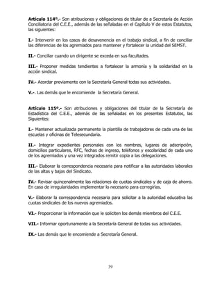 39
Artículo 114º.- Son atribuciones y obligaciones de titular de a Secretaría de Acción
Conciliatoria del C.E.E., además de las señaladas en el Capítulo V de estos Estatutos,
las siguientes:
I.- Intervenir en los casos de desavenencia en el trabajo sindical, a fin de conciliar
las diferencias de los agremiados para mantener y fortalecer la unidad del SEMST.
II.- Conciliar cuando un dirigente se exceda en sus facultades.
III.- Proponer medidas tendientes a fortalecer la armonía y la solidaridad en la
acción sindical.
IV.- Acordar previamente con la Secretaría General todas sus actividades.
V.-. Las demás que le encomiende la Secretaría General.
Artículo 115º.- Son atribuciones y obligaciones del titular de la Secretaría de
Estadística del C.E.E., además de las señaladas en los presentes Estatutos, las
Siguientes:
I.- Mantener actualizada permanente la plantilla de trabajadores de cada una de las
escuelas y oficinas de Telesecundaria.
II.- Integrar expedientes personales con los nombres, lugares de adscripción,
domicilios particulares, RFC, fechas de ingreso, teléfonos y escolaridad de cada uno
de los agremiados y una vez integrados remitir copia a las delegaciones.
III.- Elaborar la correspondencia necesaria para notificar a las autoridades laborales
de las altas y bajas del Sindicato.
IV.- Revisar quincenalmente las relaciones de cuotas sindicales y de caja de ahorro.
En caso de irregularidades implementar lo necesario para corregirlas.
V.- Elaborar la correspondencia necesaria para solicitar a la autoridad educativa las
cuotas sindicales de los nuevos agremiados.
VI.- Proporcionar la información que le soliciten los demás miembros del C.E.E.
VII.- Informar oportunamente a la Secretaría General de todas sus actividades.
IX.- Las demás que le encomiende a Secretaría General.
 