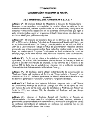 4
TITULO PRIMERO
CONSTITUCIÓN Y PROGRAMA DE ACCIÓN.
Capítulo I
De la constitución, lema y domicilio del S. E. M. S. T.
Artículo 1º.- El Sindicato Estatal del Magisterio al Servicio de Telesecundaria –
Durango-, es un organismo representativo de carácter laboral en defensa de los
intereses económicos, sociales y profesionales de sus agremiados; con igualdad de
derechos y obligaciones respaldados en las garantías constitucionales que rigen al
país; constituyéndose como un organismo sindical independiente sin distinción de
corrientes ideológicas, políticas o religiosas.
Artículo 2º.- El Sindicato se Constituye tanto en los términos de los artículos del
67º al 86º inclusive, de la Ley Federal de los Trabajadores al Servicio del Estado y de
su equivalente en el estado de Durango como lo previsto en los artículos 356º al
385º de la Ley Federal del Trabajo en virtud de que mantienen relaciones laborales
amparadas por ambos ordenamientos. Para todos los efectos legales a que haya
lugar, se precisa que el Congreso Constituyente se llevó a cabo en la ciudad de
Durango, Dgo., el día 30 de Abril de 1987, fecha que se declara como su aniversario.
Artículo 3°.- Por lo que se refiere a las relaciones laborales amparadas por el
apartado A) del artículo 123 Constitucional y la Ley Federal del Trabajo, el Sindicato
asume el carácter de Sindicato de Empresa, en los términos de la fracción II del
artículo 360 de dicha Ley, en virtud de sus relaciones con la institución paraestatal
Sistema Estatal de Telesecundaria del Estado de Durango.
Artículo 4°.- El Sindicato podrá utilizar indistintamente la denominación de
“Sindicato Estatal del Magisterio al Servicio de Telesecundaria - Durango”, o su
abreviatura S.E.M.S.T. Pudiendo igualmente ser identificado en estos Estatutos bajo
los términos genéricos de “Sindicato”, “Gremio” u “Organismo Sindical”.
Artículo 5°.- El Sindicato tiene registros definitivos otorgados tanto por el Tribunal
de Conciliación y Arbitraje del estado de Durango, con fecha 24 de Agosto de 1987,
con número 5; como por la Junta Local de Conciliación y Arbitraje, con fecha 9 de
Junio de 1999, con número 728. La duración del Sindicato será por tiempo
indeterminado.
Artículo 6°.- Integran el Sindicato Estatal del Magisterio al Servicio de
Telesecundaria - Durango todos los trabajadores de base, interinos, jubilados y
pensionados del Sistema Estatal de Telesecundaria, divididos en trabajador de base y
de confianza retirándosele al trabajador de confianza sus derechos mas no sus
obligaciones mientras funjan en este puesto.
 