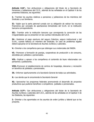40
Artículo 116°.- Son atribuciones y obligaciones del titular de a Secretaría de
Pensiones y Jubilaciones del C.E.E., además de las señaladas en el Capítulo V de los
presentes Estatutos, las siguientes:
I.- Tramitar los asuntos relativos a pensiones y jubilaciones de los miembros del
Sindicato y sus familiares.
II.- Vigilar que la parte patronal cumpla con su obligación de radicar los recursos
financieros por concepto de aportaciones bimestrales del S.A.R. en la institución
bancaria correspondiente.
III.- Tramitar ante la institución bancaria que corresponda la corrección de las
irregularidades que se presenten en las cuentas individuales del S.A.R.
IV.- Gestionar el pago oportuno del seguro Colectivo, seguro institucional y del
S.A.R., cuando fallezca un miembro del Sindicato. En caso de problemas legales
deberá apoyarse en la Secretaría de Asuntos Jurídicos y Laborales.
V.- Orientar a los compañeros para que obtengan sus credenciales del INSEN.
VI.- Promover a formación de granjas, cooperativas de producción o de consumo,
atendidas por jubilados o pensionados.
VII.- Explicar y apoyar a los compañeros el contenido de leyes relacionadas con
pensiones y jubilaciones.
VIII.-Promover el establecimiento de centros de hospedaje, descanso y recreación
en beneficio de jubilados y pensionados.
IX.- Informar oportunamente a la Secretaría General de todas sus actividades.
X.- Las demás que le encomiende la Secretaría General-
XI.- Aprovechar los programas federales promoviendo el desarrollo de proyectos
productivos que pudieran beneficiar a compañeros jubilados o pensionados.
Artículo 117º.- Son atribuciones y obligaciones del titular de la Secretaría de
Asuntos Jurídicos y Laborales del C.E.E., además de las señaladas en el Capítulo V de
los Estatutos, las siguientes:
I.- Orientar a los agremiados en los asuntos de orden jurídico y laboral que se les
presente.
 