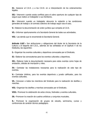 41
II.- Asesorar al C.E.E. y a los C.E.D. en a interpretación de los ordenamientos
legales.
III.- Intervenir cuando exista conflicto para el cobro oportuno de cualquier tipo de
seguro que realice un trabajador o sus familiares.
IV.- Intervenir cuando un trabajador denuncie la violación a las condiciones
generales de trabajo o al contrato colectivo de trabajo según sea el caso.
V.- Elaborar la documentación de orden jurídico que competa al C.E.E.
VI.- Informar oportunamente a la Secretaría General de todas sus actividades.
VII.- Las demás que le encomiende la Secretaría General.
Artículo 118°.- Son atribuciones y obligaciones del titular de la Secretaria de la
Cultura y el Deporte del C.E.E., además de las señaladas en el Capítulo V de los
Estatutos, las siguientes:
I.- Organizar los eventos culturales y deportivos convocados por el Sindicato.
II.- Elaborar las convocatorias para los eventos culturales y deportivos.
III.- Elaborar toda la documentación necesaria para estos eventos como hojas de
anotación, cédulas de inscripción y roles.
IV.- Contratar las instalaciones necesarias para la realización de este tipo de
eventos.
V.- Contratar árbitros, para los eventos deportivos y jurado calificador, para los
eventos culturales.
VI.- Convocar a todos los miembros del Sindicato para la realización de desfiles y
marchas.
VII.- Organizar los desfiles y marchas convocados por el Sindicato.
VIII.- Promover la celebración de actos cívicos, festivales y eventos culturales.
IX.- Promover la creación de cuadros artísticos y conjuntos musicales.
X.- Promover la organización de grupos de estudio, seminarios, cursos y
conferencias de carácter técnico pedagógico.
 