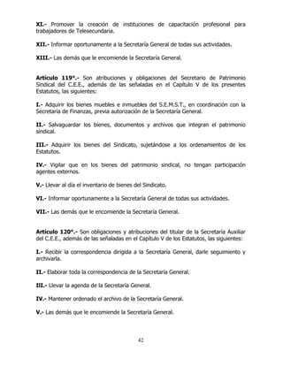 42
XI.- Promover la creación de instituciones de capacitación profesional para
trabajadores de Telesecundaria.
XII.- Informar oportunamente a la Secretaría General de todas sus actividades.
XIII.- Las demás que le encomiende la Secretaría General.
Artículo 119°.- Son atribuciones y obligaciones del Secretario de Patrimonio
Sindical del C.E.E., además de las señaladas en el Capítulo V de los presentes
Estatutos, las siguientes:
I.- Adquirir los bienes muebles e inmuebles del S.E.M.S.T., en coordinación con la
Secretaría de Finanzas, previa autorización de la Secretaría General.
II.- Salvaguardar los bienes, documentos y archivos que integran el patrimonio
sindical.
III.- Adquirir los bienes del Sindicato, sujetándose a los ordenamientos de los
Estatutos.
IV.- Vigilar que en los bienes del patrimonio sindical, no tengan participación
agentes externos.
V.- Llevar al día el inventario de bienes del Sindicato.
VI.- Informar oportunamente a la Secretaría General de todas sus actividades.
VII.- Las demás que le encomiende la Secretaría General.
Artículo 120°.- Son obligaciones y atribuciones del titular de la Secretaría Auxiliar
del C.E.E., además de las señaladas en el Capítulo V de los Estatutos, las siguientes:
I.- Recibir la correspondencia dirigida a la Secretaría General, darle seguimiento y
archivarla.
II.- Elaborar toda la correspondencia de la Secretaría General.
IlI.- Llevar la agenda de la Secretaría General.
IV.- Mantener ordenado el archivo de la Secretaría General.
V.- Las demás que le encomiende la Secretaría General.
 