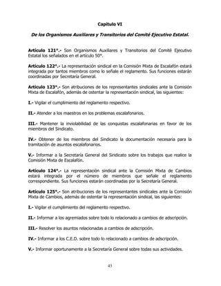43
Capítulo VI
De los Organismos Auxiliares y Transitorios del Comité Ejecutivo Estatal.
Artículo 121°.- Son Organismos Auxiliares y Transitorios del Comité Ejecutivo
Estatal los señalados en el artículo 50°.
Artículo 122°.- La representación sindical en la Comisión Mixta de Escalafón estará
integrada por tantos miembros como lo señale el reglamento. Sus funciones estarán
coordinadas por Secretaría General.
Artículo 123°.- Son atribuciones de los representantes sindicales ante la Comisión
Mixta de Escalafón, además de ostentar la representación sindical, las siguientes:
I.- Vigilar el cumplimiento del reglamento respectivo.
II.- Atender a los maestros en los problemas escalafonarios.
III.- Mantener la inviolabilidad de las conquistas escalafonarias en favor de los
miembros del Sindicato.
IV.- Obtener de los miembros del Sindicato la documentación necesaria para la
tramitación de asuntos escalafonarios.
V.- Informar a la Secretaría General del Sindicato sobre los trabajos que realice la
Comisión Mixta de Escalafón.
Artículo 124°.- La representación sindical ante la Comisión Mixta de Cambios
estará integrada por el número de miembros que señale el reglamento
correspondiente. Sus funciones estarán coordinadas por la Secretaría General.
Artículo 125°.- Son atribuciones de los representantes sindicales ante la Comisión
Mixta de Cambios, además de ostentar la representación sindical, las siguientes:
I.- Vigilar el cumplimiento del reglamento respectivo.
II.- Informar a los agremiados sobre todo lo relacionado a cambios de adscripción.
III.- Resolver los asuntos relacionadas a cambios de adscripción.
IV.- Informar a los C.E.D. sobre todo lo relacionado a cambios de adscripción.
V.- Informar oportunamente a la Secretaría General sobre todas sus actividades.
 