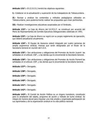 45
Artículo 131°.- El (C.E.E.S.) tendrá los objetivos siguientes:
I.- Colaborar en la actualización y superación de los trabajadores de Telesecundaria.
II.- Revisar y analizar los contenidos y métodos pedagógicos utilizados en
Telesecundaria, para posteriormente realizar las propuestas que crean pertinentes.
III.- Realizar investigaciones educativas auspiciadas por el Sindicato.
Artículo 132°.- La Caja de Ahorro del S.E.M.S.T. se constituyó por acuerdo del
Pleno de Representantes de Comités Ejecutivos Delegacionales celebrado en 1991.
Artículo 133°.- La Caja de Ahorro se regirá con su propio reglamento de operación,
que deberá actualizarse anualmente.
Artículo 134°.- El Equipo de Asesores estará integrado por cuatro personas de
amplia experiencia sindical, mismas que serán designadas por el titular de la
Secretaría General en reunión del C.E.E.
Artículo 135°.- Son atribuciones y obligaciones del Promotor de Acción Juvenil las
señaladas en el artículo 158°., y las demás que le encomiende la Secretaría General.
Artículo 136º.- Son atribuciones y obligaciones del Promotor de Acción Femenil las
señaladas en el artículo 159º, y las demás que le encomiende la Secretaría General.
Artículo 137º.- Derogado.
Artículo 138º.- Derogado.
Artículo 139º.- Derogado.
Artículo 140º.- Derogado.
Artículo 141º.- Derogado.
Artículo 142º.- Derogado.
Artículo 143º.- El Comité de Acción Política es un órgano transitorio, constituido
para la ampliación del objeto, programa de acción y método de lucha sindical. Se
integra de manera plural para impulsar una más amplia y organizada participación de
sus agremiados y de la organización sindical en la vida política nacional
 