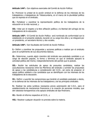 46
Artículo 144º.- Son objetivos esenciales del Comité de Acción Política:
I.- Promover la unidad de la acción sindical en la defensa de los intereses de los
trabajadores y trabajadoras de Telesecundaria, en el marco de la pluralidad política
que se expresa en el sindicato.
II.- Fortalecer y coordinar la representación política de los trabajadores de la
educación en la vida nacional, y
III.- Velar por el respeto a la libre afiliación política y la libertad del sufragio de los
trabajadores de la educación.
Artículo 145º.- El Comité de Acción Política será nombrado de conformidad con lo
establecido en el presente estatuto; durarán en su cargo tres años y se integrará por
un presidente, un secretario técnico y dos vocales.
Artículo 146º.- Son facultades del Comité de Acción Política:
I.- Definir y coordinar las propuestas y acciones políticas a realizar por el sindicato
para el cumplimiento de sus documentos básicos.
II.- Determinar, cuando algún miembro del sindicato sea postulado candidato a un
cargo de elección popular, la forma y términos en que el sindicato apoyará la
actividad política del mismo; independientemente del partido que lo postule.
III.- Recibir las solicitudes de apoyo de presuntos candidatos, realizar las
auscultaciones necesarias entre los Miembros del sindicato y someter las propuestas
de apoyo a las candidaturas a consideración del C.E.E., así como de proponer el
apoyo político solidario a los candidatos que se identifiquen con los intereses de los
trabajadores de la educación.
IV.- Definir y suscribir los compromisos que tendrán el candidato postulado y electo,
en la defensa de los intereses de los trabajadores y de los principios sindicales.
V.- Realizar los actos jurídicos necesarios previa autorización del C.E.E., para el
establecimiento de mecanismos financieros o la creación de personas morales, que
den absoluta transparencia a los apoyos sindicales de tipo financiero.
VI.- Rendir el informe respectivo al C.E.E., y
VII.- Resolver cualquier situación no prevista sobre la materia.
 