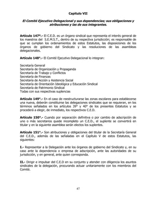 47
Capitulo VII
El Comité Ejecutivo Delegacional y sus dependencias; sus obligaciones y
atribuciones y las de sus integrantes.
Artículo 147º.- El C.E.D. es un órgano sindical que representa el interés general de
los maestros del S.E.M.S.T., dentro de su respectiva jurisdicción; es responsable de
que se cumplan los ordenamientos de estos Estatutos, las disposiciones de los
órganos de gobierno del Sindicato y las resoluciones de las asambleas
delegacionales.
Artículo 148°.- El Comité Ejecutivo Delegacional lo integran:
Secretaría General
Secretaría de Organización y Propaganda
Secretaría de Trabajo y Conflictos
Secretaría de Finanzas
Secretaría de Acción y Asistencia Social
Secretaría de Orientación Ideológica y Educación Sindical
Secretaría de Patrimonio Sindical
Todas con sus respectivas suplencias
Artículo 149°.- En el caso de reestructurarse las zonas escolares para establecerse
una nueva, deberán constituirse las delegaciones sindicales que se requieran, en los
términos señalados en los artículos 39° y 40° de los presentes Estatutos y se
procederá a elegir, de inmediato, los respectivos C.E.D.
Artículo 150°.- Cuando por separación definitiva o por cambio de adscripción de
uno o más secretarios quede incompleto un C.E.D., el suplente se convertirá en
titular y en la siguiente asamblea serán electos los suplentes.
Artículo 151°.- Son atribuciones y obligaciones del titular de la Secretaría General
del C.E.D., además de las señaladas en el Capítulo V de estos Estatutos, las
siguientes:
I.- Representar a la Delegación ante los órganos de gobierno del Sindicato y, en su
caso ante la dependencia o empresa de adscripción, ante las autoridades de su
jurisdicción, y en general, ante quien corresponda.
II.- Dirigir e impulsar del C.E.D en su conjunto y atender con diligencia los asuntos
sindicales de la delegación, procurando actuar unitariamente con los miembros del
Comité.
 