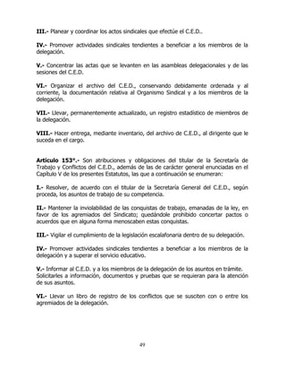 49
III.- Planear y coordinar los actos sindicales que efectúe el C.E.D..
IV.- Promover actividades sindicales tendientes a beneficiar a los miembros de la
delegación.
V.- Concentrar las actas que se levanten en las asambleas delegacionales y de las
sesiones del C.E.D.
VI.- Organizar el archivo del C.E.D., conservando debidamente ordenada y al
corriente, la documentación relativa al Organismo Sindical y a los miembros de la
delegación.
VII.- Llevar, permanentemente actualizado, un registro estadístico de miembros de
la delegación.
VIII.- Hacer entrega, mediante inventario, del archivo de C.E.D., al dirigente que le
suceda en el cargo.
Artículo 153°.- Son atribuciones y obligaciones del titular de la Secretaría de
Trabajo y Conflictos del C.E.D., además de las de carácter general enunciadas en el
Capítulo V de los presentes Estatutos, las que a continuación se enumeran:
I.- Resolver, de acuerdo con el titular de la Secretaría General del C.E.D., según
proceda, los asuntos de trabajo de su competencia.
II.- Mantener la inviolabilidad de las conquistas de trabajo, emanadas de la ley, en
favor de los agremiados del Sindicato; quedándole prohibido concertar pactos o
acuerdos que en alguna forma menoscaben estas conquistas.
III.- Vigilar el cumplimiento de la legislación escalafonaria dentro de su delegación.
IV.- Promover actividades sindicales tendientes a beneficiar a los miembros de la
delegación y a superar el servicio educativo.
V.- Informar al C.E.D. y a los miembros de la delegación de los asuntos en trámite.
Solicitarles a información, documentos y pruebas que se requieran para la atención
de sus asuntos.
VI.- Llevar un libro de registro de los conflictos que se susciten con o entre los
agremiados de la delegación.
 