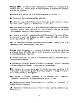 50
Artículo 154º.- Son atribuciones y obligaciones del titular de la Secretaría de
Finanzas del C.E.D., además de las de carácter general que señalan los presentes
Estatutos, las siguientes:
I.- Administrar de acuerdo con la Secretaría General los fondos del C.E.D.
II.- Mantener al Corriente la contabilidad del C.E.D.
III.- Informar anualmente en la asamblea ordinaria, sobre el movimiento de fondos
del Comité y enviar copias de su informe al C.E.E. y a la C.E.V.
IV.- Poner a disposición de la C.E.V. la documentación que justifique y compruebe el
movimiento correcto de los fondos del C.E.D. y dar facilidad para que efectúe las
confrontaciones, revisiones o inspecciones que se requieran.
V.- Mantener al corriente, en coordinación con la Secretaría de Patrimonio Sindical,
el inventario de bienes del Sindicato que estén a cargo del C.E.D. y anualmente,
enviar copias al C.E.E. y a la C.E.V.
VI.- Ser responsable, mancomunadamente con la Secretaría General y con la de
Patrimonio Sindical, de los bienes y fondos del C.E.D.
Artículo 155°.- Son atribuciones y obligaciones del titular de la Secretaria de Acción
y Asistencia Social del C.E.D., además de las de carácter general que señalan los
presentes Estatutos, las siguientes:
I.- Realizar actividades que tiendan al mejoramiento social y profesional de los
miembros de la delegación.
II.- Atender los problemas relativos a estudios profesionales, registro y obtención
de títulos, diplomas, certificados y constancias, de los agremiados.
III.- Promover la creación de grupos de estudio, culturales, científicos o de
investigación, tendientes al mejoramiento social y profesional de los agremiados para
elevar el nivel cultural de la delegación.
IV.- Impulsar la actividad profesional de los miembros de la delegación,
promoviendo asesorías para un mejor desempeño de sus funciones.
V.- Coadyuvar en la organización de agrupaciones juveniles y femeniles de
carácter deportivo y cultural.
VI.- Demandar, la eficiencia de los servicios médicos y demás prestaciones que
brinda el ISSSTE.
 