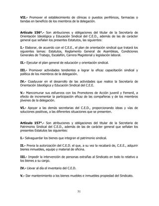 51
VII.- Promover el establecimiento de clínicas o puestos periféricos, farmacias o
tiendas en beneficio de los miembros de la delegación.
Artículo 156°.- Son atribuciones y obligaciones del titular de la Secretaría de
Orientación Ideológica y Educación Sindical del C.E.D., además de las de carácter
general que señalan los presentes Estatutos, las siguientes:
I.- Elaborar, de acuerdo con el C.E.E., el plan de orientación sindical que tratará los
siguientes temas: Estatutos, Reglamento General de Asambleas, Condiciones
Generales de Trabajo, Escalafón, Carrera Magisterial y legislación laboral.
II.- Ejecutar el plan general de educación y orientación sindical.
III.- Promover actividades tendientes a lograr la eficaz capacitación sindical y
política de los miembros de la delegación.
IV.- Coadyuvar en el desarrollo de las actividades que realice la Secretaría de
Orientación Ideológica y Educación Sindical del C.E.E.
V.- Mancomunar sus esfuerzos con los Promotores de Acción juvenil y Femenil, a
efecto de incrementar la participación eficaz de las compañeras y de los miembros
jóvenes de la delegación.
VI.- Apoyar a las demás secretarias del C.E.D., proporcionando ideas y vías de
soluciones positivas, a las diferentes situaciones que se presenten.
Artículo 157°.- Son atribuciones y obligaciones del titular de la Secretaria de
Patrimonio Sindical del C.E.D., además de las de carácter general que señalan los
presentes Estatutos las siguientes:
I.- Salvaguardar los bienes que integran el patrimonio sindical.
II.- Previa la autorización del C.E.D. el que, a su vez la recabará de, C.E.E., adquirir
bienes inmuebles, equipo y material de oficina.
III.- Impedir la intervención de personas extrañas al Sindicato en todo lo relativo a
los bienes a su cargo.
IV.- Llevar al día el inventario del C.E.D.
V.- Dar mantenimiento a los bienes muebles e inmuebles propiedad del Sindicato.
 