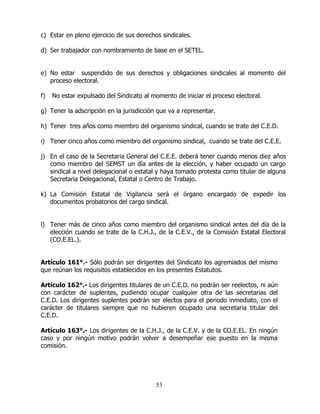 53
c) Estar en pleno ejercicio de sus derechos sindicales.
d) Ser trabajador con nombramiento de base en el SETEL.
e) No estar suspendido de sus derechos y obligaciones sindicales al momento del
proceso electoral.
f) No estar expulsado del Sindicato al momento de iniciar el proceso electoral.
g) Tener la adscripción en la jurisdicción que va a representar.
h) Tener tres años como miembro del organismo sindical, cuando se trate del C.E.D.
i) Tener cinco años como miembro del organismo sindical, cuando se trate del C.E.E.
j) En el caso de la Secretaria General del C.E.E. deberá tener cuando menos diez años
como miembro del SEMST un día antes de la elección, y haber ocupado un cargo
sindical a nivel delegacional o estatal y haya tomado protesta como titular de alguna
Secretaria Delegacional, Estatal o Centro de Trabajo.
k) La Comisión Estatal de Vigilancia será el órgano encargado de expedir los
documentos probatorios del cargo sindical.
l) Tener más de cinco años como miembro del organismo sindical antes del día de la
elección cuando se trate de la C.H.J., de la C.E.V., de la Comisión Estatal Electoral
(CO.E.EL.).
Artículo 161°.- Sólo podrán ser dirigentes del Sindicato los agremiados del mismo
que reúnan los requisitos establecidos en los presentes Estatutos.
Artículo 162°.- Los dirigentes titulares de un C.E.D. no podrán ser reelectos, ni aún
con carácter de suplentes, pudiendo ocupar cualquier otra de las secretarias del
C.E.D. Los dirigentes suplentes podrán ser electos para el periodo inmediato, con el
carácter de titulares siempre que no hubieren ocupado una secretaria titular del
C.E.D.
Artículo 163°.- Los dirigentes de la C.H.J., de la C.E.V. y de la CO.E.EL. En ningún
caso y por ningún motivo podrán volver a desempeñar ese puesto en la misma
comisión.
 