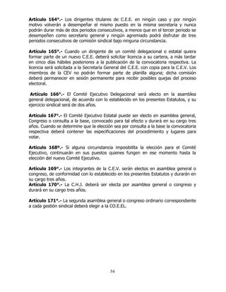 54
Artículo 164°.- Los dirigentes titulares de C.E.E. en ningún caso y por ningún
motivo volverán a desempeñar el mismo puesto en la misma secretaría y nunca
podrán durar más de dos periodos consecutivos, a menos que en el tercer periodo se
desempeñen como secretario general y ningún agremiado podrá disfrutar de tres
periodos consecutivos de comisión sindical bajo ninguna circunstancia.
Artículo 165°.- Cuando un dirigente de un comité delegacional o estatal quiera
formar parte de un nuevo C.E.E. deberá solicitar licencia a su cartera, a más tardar
en cinco días hábiles posteriores a la publicación de la convocatoria respectiva. La
licencia será solicitada a la Secretaría General del C.E.E. con copia para la C.E.V. Los
miembros de la CEV no podrán formar parte de planilla alguna; dicha comisión
deberá permanecer en sesión permanente para recibir posibles quejas del proceso
electoral.
Artículo 166°.- El Comité Ejecutivo Delegacional será electo en la asamblea
general delegacional, de acuerdo con lo establecido en los presentes Estatutos, y su
ejercicio sindical será de dos años.
Artículo 167°.- El Comité Ejecutivo Estatal puede ser electo en asamblea general,
Congreso o consulta a la base, convocado para tal efecto y durará en su cargo tres
años. Cuando se determine que la elección sea por consulta a la base la convocatoria
respectiva deberá contener las especificaciones del procedimiento y lugares para
votar.
Artículo 168º.- Si alguna circunstancia imposibilita la elección para el Comité
Ejecutivo, continuarán en sus puestos quienes fungen en ese momento hasta la
elección del nuevo Comité Ejecutivo.
Artículo 169°.- Los integrantes de la C.E.V. serán electos en asamblea general o
congreso, de conformidad con lo establecido en los presentes Estatutos y durarán en
su cargo tres años.
Artículo 170°.- La C.H.J. deberá ser electa por asamblea general o congreso y
durará en su cargo tres años.
Artículo 171°.- La segunda asamblea general o congreso ordinario correspondiente
a cada gestión sindical deberá elegir a la CO.E.EL.
 