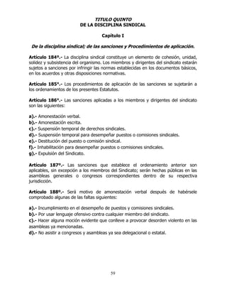 59
TITULO QUINTO
DE LA DISCIPLINA SINDICAL
Capítulo I
De la disciplina sindical; de las sanciones y Procedimientos de aplicación.
Artículo 184º.- La disciplina sindical constituye un elemento de cohesión, unidad,
solidez y subsistencia del organismo. Los miembros y dirigentes del sindicato estarán
sujetos a sanciones por infringir las normas establecidas en los documentos básicos,
en los acuerdos y otras disposiciones normativas.
Artículo 185°.- Los procedimientos de aplicación de las sanciones se sujetarán a
los ordenamientos de los presentes Estatutos.
Artículo 186°.- Las sanciones aplicadas a los miembros y dirigentes del sindicato
son las siguientes:
a).- Amonestación verbal.
b).- Amonestación escrita.
c).- Suspensión temporal de derechos sindicales.
d).- Suspensión temporal para desempeñar puestos o comisiones sindicales.
e).- Destitución del puesto o comisión sindical.
f).- Inhabilitación para desempeñar puestos o comisiones sindicales.
g).- Expulsión del Sindicato.
Artículo 187º.- Las sanciones que establece el ordenamiento anterior son
aplicables, sin excepción a los miembros del Sindicato; serán hechas públicas en las
asambleas generales o congresos correspondientes dentro de su respectiva
jurisdicción.
Artículo 188º.- Será motivo de amonestación verbal después de habérsele
comprobado algunas de las faltas siguientes:
a).- Incumplimiento en el desempeño de puestos y comisiones sindicales.
b).- Por usar lenguaje ofensivo contra cualquier miembro del sindicato.
c).- Hacer alguna moción evidente que conlleve a provocar desorden violento en las
asambleas ya mencionadas.
d).- No asistir a congresos y asambleas ya sea delegacional o estatal.
 