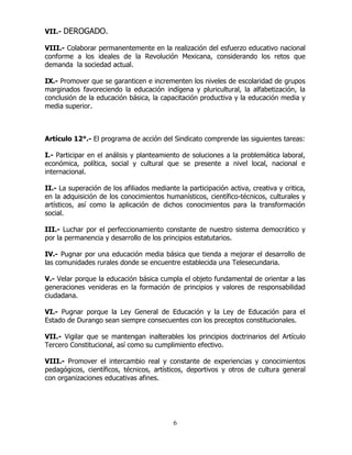 6
VII.- DEROGADO.
VIII.- Colaborar permanentemente en la realización del esfuerzo educativo nacional
conforme a los ideales de la Revolución Mexicana, considerando los retos que
demanda la sociedad actual.
IX.- Promover que se garanticen e incrementen los niveles de escolaridad de grupos
marginados favoreciendo la educación indígena y pluricultural, la alfabetización, la
conclusión de la educación básica, la capacitación productiva y la educación media y
media superior.
Artículo 12°.- El programa de acción del Sindicato comprende las siguientes tareas:
I.- Participar en el análisis y planteamiento de soluciones a la problemática laboral,
económica, política, social y cultural que se presente a nivel local, nacional e
internacional.
II.- La superación de los afiliados mediante la participación activa, creativa y critica,
en la adquisición de los conocimientos humanísticos, científico-técnicos, culturales y
artísticos, así como la aplicación de dichos conocimientos para la transformación
social.
III.- Luchar por el perfeccionamiento constante de nuestro sistema democrático y
por la permanencia y desarrollo de los principios estatutarios.
IV.- Pugnar por una educación media básica que tienda a mejorar el desarrollo de
las comunidades rurales donde se encuentre establecida una Telesecundaria.
V.- Velar porque la educación básica cumpla el objeto fundamental de orientar a las
generaciones venideras en la formación de principios y valores de responsabilidad
ciudadana.
VI.- Pugnar porque la Ley General de Educación y la Ley de Educación para el
Estado de Durango sean siempre consecuentes con los preceptos constitucionales.
VII.- Vigilar que se mantengan inalterables los principios doctrinarios del Artículo
Tercero Constitucional, así como su cumplimiento efectivo.
VIII.- Promover el intercambio real y constante de experiencias y conocimientos
pedagógicos, científicos, técnicos, artísticos, deportivos y otros de cultura general
con organizaciones educativas afines.
 