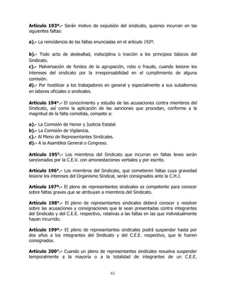 61
Artículo 193º.- Serán motivo de expulsión del sindicato, quienes incurran en las
siguientes faltas:
a).- La reincidencia de las faltas enunciadas en el artículo 192º.
b).- Todo acto de deslealtad, indisciplina o traición a los principios básicos del
Sindicato.
c).- Malversación de fondos de la agrupación, robo o fraude, cuando lesione los
intereses del sindicato por la irresponsabilidad en el cumplimiento de alguna
comisión.
d).- Por hostilizar a los trabajadores en general y especialmente a sus subalternos
en labores oficiales o sindicales.
Artículo 194°.- El conocimiento y estudio de las acusaciones contra miembros del
Sindicato, así como la aplicación de las sanciones que procedan, conforme a la
magnitud de la falta cometida, compete a:
a).- La Comisión de Honor y Justicia Estatal.
b).- La Comisión de Vigilancia.
c).- Al Pleno de Representantes Sindicales.
d).- A la Asamblea General o Congreso.
Artículo 195°.- Los miembros del Sindicato que incurran en faltas leves serán
sancionados por la C.E.V. con amonestaciones verbales y por escrito.
Artículo 196°.- Los miembros del Sindicato, que cometieren faltas cuya gravedad
lesione los intereses del Organismo Sindical, serán consignados ante la C.H.J.
Artículo 197º.- El pleno de representantes sindicales es competente para conocer
sobre faltas graves que se atribuyan a miembros del Sindicato.
Artículo 198°.- El pleno de representantes sindicales deberá conocer y resolver
sobre las acusaciones y consignaciones que le sean presentadas contra integrantes
del Sindicato y del C.E.E. respectivo, relativas a las faltas en las que individualmente
hayan incurrido.
Artículo 199º.- EI pleno de representantes sindicales podrá suspender hasta por
dos años a los integrantes del Sindicato y del C.E.E. respectivo, que le fueren
consignados.
Artículo 200°.- Cuando un pleno de representantes sindicales resuelva suspender
temporalmente a la mayoría o a la totalidad de integrantes de un C.E.E.
 