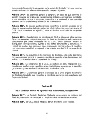 62
determinarán lo procedente para preservar la unidad del Sindicato y en caso extremo
someterán la sanción a la asamblea general o congreso siguiente.
Artículo 201°.- La asamblea general o congreso, en caso de que confirme la
sanción impuesta por el pleno de representantes sindicales, convocará de inmediato,
a una asamblea general o congreso extraordinario y designará a una comisión
ejecutiva para la preparación y realización del citado evento.
Artículo 202°.- En caso de que la asamblea no confirme la sanción acordada por el
pleno de representantes sindicales, dejará sin efecto tal sanción, en consecuencia, el
C.E.E. deberá continuar en ejercicio, hasta el término estatutario de su gestión
sindical.
Artículo 203°.- Cuando todos los miembros del C.E.E. o alguno de ellos cometan
faltas que pongan en peligro la integridad del Sindicato, los hechos serán puestos en
conocimiento por parte interesada de la C.E.V., dicha comisión iniciará la
averiguación correspondiente, oyendo a las partes denunciante y denunciada y
recibirá las pruebas que ofrezcan y estén relacionadas con los hechos. Si considera
que existe responsabilidad, consignará el expediente ante la C.H.J. para que le dé
trámite.
Artículo 204°.- La expulsión de los miembros del Sindicato, sólo podrá decretarse
por una asamblea general o congreso, reunida de acuerdo a las disposiciones del
artículo 371º Fracción VII de la Ley Federal del Trabajo.
Artículo 205.- Los integrantes de la C.E.V. que actúen con dolo, negligencia o no
cumplan con sus funciones específicas serán destituidos de su cargo por la asamblea
general o congreso, nombrando de inmediato a quien le suceda.
Artículo 206°.- La asamblea general o congreso, es el único órgano de gobierno
del Sindicato facultado para rehabilitar a miembros que hayan sido expulsados del
Organismo Sindical.
Capítulo II
De la Comisión Estatal de Vigilancia sus atribuciones y obligaciones.
Artículo 207º.- La Comisión Estatal de Vigilancia es un órgano de gobierno del
Sindicato, constituido para velar por el cumplimiento de las normas estatutarias.
Artículo 208°.- La C.E.V. estará integrada por un presidente y dos vocales.
 