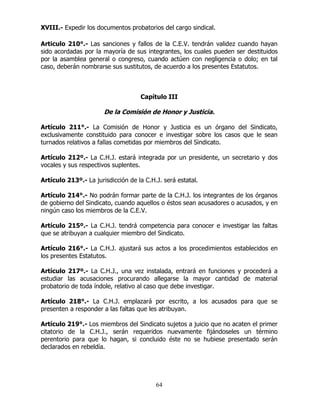 64
XVIII.- Expedir los documentos probatorios del cargo sindical.
Articulo 210°.- Las sanciones y fallos de la C.E.V. tendrán validez cuando hayan
sido acordadas por la mayoría de sus integrantes, los cuales pueden ser destituidos
por la asamblea general o congreso, cuando actúen con negligencia o dolo; en tal
caso, deberán nombrarse sus sustitutos, de acuerdo a los presentes Estatutos.
Capítulo III
De la Comisión de Honor y Justicia.
Artículo 211°.- La Comisión de Honor y Justicia es un órgano del Sindicato,
exclusivamente constituido para conocer e investigar sobre los casos que le sean
turnados relativos a fallas cometidas por miembros del Sindicato.
Artículo 212º.- La C.H.J. estará integrada por un presidente, un secretario y dos
vocales y sus respectivos suplentes.
Artículo 213º.- La jurisdicción de la C.H.J. será estatal.
Artículo 214°.- No podrán formar parte de la C.H.J. los integrantes de los órganos
de gobierno del Sindicato, cuando aquellos o éstos sean acusadores o acusados, y en
ningún caso los miembros de la C.E.V.
Artículo 215º.- La C.H.J. tendrá competencia para conocer e investigar las faltas
que se atribuyan a cualquier miembro del Sindicato.
Artículo 216°.- La C.H.J. ajustará sus actos a los procedimientos establecidos en
los presentes Estatutos.
Artículo 217º.- La C.H.J., una vez instalada, entrará en funciones y procederá a
estudiar las acusaciones procurando allegarse la mayor cantidad de material
probatorio de toda índole, relativo al caso que debe investigar.
Artículo 218°.- La C.H.J. emplazará por escrito, a los acusados para que se
presenten a responder a las faltas que les atribuyan.
Artículo 219°.- Los miembros del Sindicato sujetos a juicio que no acaten el primer
citatorio de la C.H.J., serán requeridos nuevamente fijándoseles un término
perentorio para que lo hagan, si concluido éste no se hubiese presentado serán
declarados en rebeldía.
 