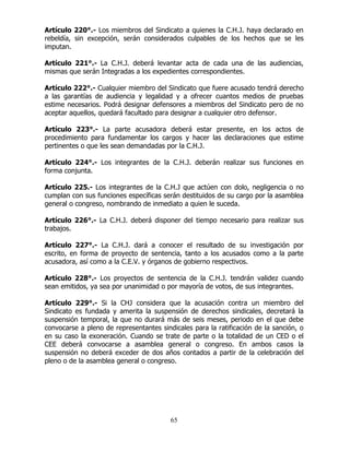 65
Artículo 220°.- Los miembros del Sindicato a quienes la C.H.J. haya declarado en
rebeldía, sin excepción, serán considerados culpables de los hechos que se les
imputan.
Artículo 221°.- La C.H.J. deberá levantar acta de cada una de las audiencias,
mismas que serán Integradas a los expedientes correspondientes.
Artículo 222°.- Cualquier miembro del Sindicato que fuere acusado tendrá derecho
a las garantías de audiencia y legalidad y a ofrecer cuantos medios de pruebas
estime necesarios. Podrá designar defensores a miembros del Sindicato pero de no
aceptar aquellos, quedará facultado para designar a cualquier otro defensor.
Artículo 223°.- La parte acusadora deberá estar presente, en los actos de
procedimiento para fundamentar los cargos y hacer las declaraciones que estime
pertinentes o que les sean demandadas por la C.H.J.
Artículo 224°.- Los integrantes de la C.H.J. deberán realizar sus funciones en
forma conjunta.
Artículo 225.- Los integrantes de la C.H.J que actúen con dolo, negligencia o no
cumplan con sus funciones específicas serán destituidos de su cargo por la asamblea
general o congreso, nombrando de inmediato a quien le suceda.
Artículo 226°.- La C.H.J. deberá disponer del tiempo necesario para realizar sus
trabajos.
Artículo 227°.- La C.H.J. dará a conocer el resultado de su investigación por
escrito, en forma de proyecto de sentencia, tanto a los acusados como a la parte
acusadora, así como a la C.E.V. y órganos de gobierno respectivos.
Artículo 228°.- Los proyectos de sentencia de la C.H.J. tendrán validez cuando
sean emitidos, ya sea por unanimidad o por mayoría de votos, de sus integrantes.
Artículo 229°.- Si la CHJ considera que la acusación contra un miembro del
Sindicato es fundada y amerita la suspensión de derechos sindicales, decretará la
suspensión temporal, la que no durará más de seis meses, periodo en el que debe
convocarse a pleno de representantes sindicales para la ratificación de la sanción, o
en su caso la exoneración. Cuando se trate de parte o la totalidad de un CED o el
CEE deberá convocarse a asamblea general o congreso. En ambos casos la
suspensión no deberá exceder de dos años contados a partir de la celebración del
pleno o de la asamblea general o congreso.
 