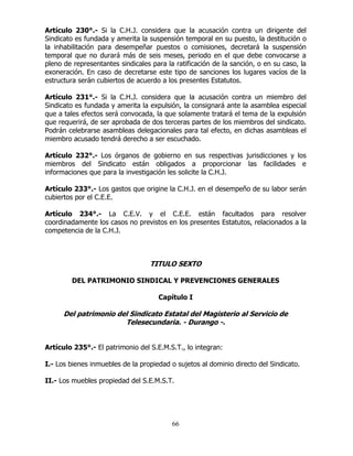 66
Artículo 230°.- Si la C.H.J. considera que la acusación contra un dirigente del
Sindicato es fundada y amerita la suspensión temporal en su puesto, la destitución o
la inhabilitación para desempeñar puestos o comisiones, decretará la suspensión
temporal que no durará más de seis meses, periodo en el que debe convocarse a
pleno de representantes sindicales para la ratificación de la sanción, o en su caso, la
exoneración. En caso de decretarse este tipo de sanciones los lugares vacíos de la
estructura serán cubiertos de acuerdo a los presentes Estatutos.
Artículo 231°.- Si la C.H.J. considera que la acusación contra un miembro del
Sindicato es fundada y amerita la expulsión, la consignará ante la asamblea especial
que a tales efectos será convocada, la que solamente tratará el tema de la expulsión
que requerirá, de ser aprobada de dos terceras partes de los miembros del sindicato.
Podrán celebrarse asambleas delegacionales para tal efecto, en dichas asambleas el
miembro acusado tendrá derecho a ser escuchado.
Artículo 232°.- Los órganos de gobierno en sus respectivas jurisdicciones y los
miembros del Sindicato están obligados a proporcionar las facilidades e
informaciones que para la investigación les solicite la C.H.J.
Artículo 233°.- Los gastos que origine la C.H.J. en el desempeño de su labor serán
cubiertos por el C.E.E.
Artículo 234°.- La C.E.V. y el C.E.E. están facultados para resolver
coordinadamente los casos no previstos en los presentes Estatutos, relacionados a la
competencia de la C.H.J.
TITULO SEXTO
DEL PATRIMONIO SINDICAL Y PREVENCIONES GENERALES
Capítulo I
Del patrimonio del Sindicato Estatal del Magisterio al Servicio de
Telesecundaria. - Durango -.
Artículo 235°.- El patrimonio del S.E.M.S.T., lo integran:
I.- Los bienes inmuebles de la propiedad o sujetos al dominio directo del Sindicato.
II.- Los muebles propiedad del S.E.M.S.T.
 