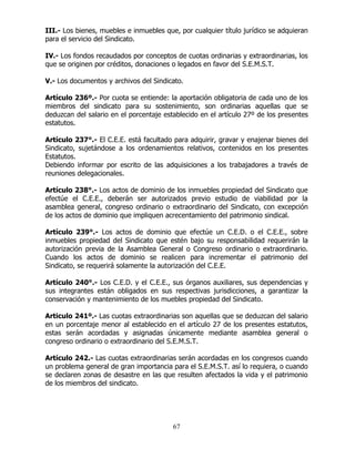 67
III.- Los bienes, muebles e inmuebles que, por cualquier título jurídico se adquieran
para el servicio del Sindicato.
IV.- Los fondos recaudados por conceptos de cuotas ordinarias y extraordinarias, los
que se originen por créditos, donaciones o legados en favor del S.E.M.S.T.
V.- Los documentos y archivos del Sindicato.
Artículo 236º.- Por cuota se entiende: la aportación obligatoria de cada uno de los
miembros del sindicato para su sostenimiento, son ordinarias aquellas que se
deduzcan del salario en el porcentaje establecido en el artículo 27º de los presentes
estatutos.
Artículo 237°.- El C.E.E. está facultado para adquirir, gravar y enajenar bienes del
Sindicato, sujetándose a los ordenamientos relativos, contenidos en los presentes
Estatutos.
Debiendo informar por escrito de las adquisiciones a los trabajadores a través de
reuniones delegacionales.
Artículo 238°.- Los actos de dominio de los inmuebles propiedad del Sindicato que
efectúe el C.E.E., deberán ser autorizados previo estudio de viabilidad por la
asamblea general, congreso ordinario o extraordinario del Sindicato, con excepción
de los actos de dominio que impliquen acrecentamiento del patrimonio sindical.
Artículo 239°.- Los actos de dominio que efectúe un C.E.D. o el C.E.E., sobre
inmuebles propiedad del Sindicato que estén bajo su responsabilidad requerirán la
autorización previa de la Asamblea General o Congreso ordinario o extraordinario.
Cuando los actos de dominio se realicen para incrementar el patrimonio del
Sindicato, se requerirá solamente la autorización del C.E.E.
Artículo 240°.- Los C.E.D. y el C.E.E., sus órganos auxiliares, sus dependencias y
sus integrantes están obligados en sus respectivas jurisdicciones, a garantizar la
conservación y mantenimiento de los muebles propiedad del Sindicato.
Articulo 241º.- Las cuotas extraordinarias son aquellas que se deduzcan del salario
en un porcentaje menor al establecido en el artículo 27 de los presentes estatutos,
estas serán acordadas y asignadas únicamente mediante asamblea general o
congreso ordinario o extraordinario del S.E.M.S.T.
Artículo 242.- Las cuotas extraordinarias serán acordadas en los congresos cuando
un problema general de gran importancia para el S.E.M.S.T. así lo requiera, o cuando
se declaren zonas de desastre en las que resulten afectados la vida y el patrimonio
de los miembros del sindicato.
 