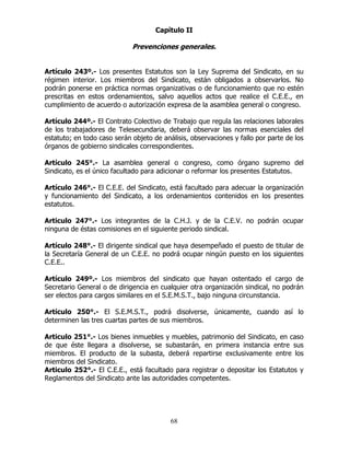 68
Capítulo II
Prevenciones generales.
Artículo 243º.- Los presentes Estatutos son la Ley Suprema del Sindicato, en su
régimen interior. Los miembros del Sindicato, están obligados a observarlos. No
podrán ponerse en práctica normas organizativas o de funcionamiento que no estén
prescritas en estos ordenamientos, salvo aquellos actos que realice el C.E.E., en
cumplimiento de acuerdo o autorización expresa de la asamblea general o congreso.
Artículo 244º.- El Contrato Colectivo de Trabajo que regula las relaciones laborales
de los trabajadores de Telesecundaria, deberá observar las normas esenciales del
estatuto; en todo caso serán objeto de análisis, observaciones y fallo por parte de los
órganos de gobierno sindicales correspondientes.
Artículo 245°.- La asamblea general o congreso, como órgano supremo del
Sindicato, es el único facultado para adicionar o reformar los presentes Estatutos.
Artículo 246°.- El C.E.E. del Sindicato, está facultado para adecuar la organización
y funcionamiento del Sindicato, a los ordenamientos contenidos en los presentes
estatutos.
Articulo 247°.- Los integrantes de la C.H.J. y de la C.E.V. no podrán ocupar
ninguna de éstas comisiones en el siguiente periodo sindical.
Artículo 248°.- El dirigente sindical que haya desempeñado el puesto de titular de
la Secretaría General de un C.E.E. no podrá ocupar ningún puesto en los siguientes
C.E.E..
Artículo 249º.- Los miembros del sindicato que hayan ostentado el cargo de
Secretario General o de dirigencia en cualquier otra organización sindical, no podrán
ser electos para cargos similares en el S.E.M.S.T., bajo ninguna circunstancia.
Artículo 250°.- El S.E.M.S.T., podrá disolverse, únicamente, cuando así lo
determinen las tres cuartas partes de sus miembros.
Articulo 251°.- Los bienes inmuebles y muebles, patrimonio del Sindicato, en caso
de que éste llegara a disolverse, se subastarán, en primera instancia entre sus
miembros. El producto de la subasta, deberá repartirse exclusivamente entre los
miembros del Sindicato.
Articulo 252°.- El C.E.E., está facultado para registrar o depositar los Estatutos y
Reglamentos del Sindicato ante las autoridades competentes.
 