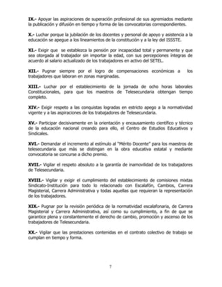 7
IX.- Apoyar las aspiraciones de superación profesional de sus agremiados mediante
la publicación y difusión en tiempo y forma de las convocatorias correspondientes.
X.- Luchar porque la jubilación de los docentes y personal de apoyo y asistencia a la
educación se apegue a los lineamientos de la constitución y a la ley del ISSSTE.
XI.- Exigir que se establezca la pensión por incapacidad total y permanente y que
sea otorgada al trabajador sin importar la edad, con sus percepciones íntegras de
acuerdo al salario actualizado de los trabajadores en activo del SETEL.
XII.- Pugnar siempre por el logro de compensaciones económicas a los
trabajadores que laboran en zonas marginadas.
XIII.- Luchar por el establecimiento de la jornada de ocho horas laborales
Constitucionales, para que los maestros de Telesecundaria obtengan tiempo
completo.
XIV.- Exigir respeto a las conquistas logradas en estricto apego a la normatividad
vigente y a las aspiraciones de los trabajadores de Telesecundaria.
XV.- Participar decisivamente en la orientación y encausamiento científico y técnico
de la educación nacional creando para ello, el Centro de Estudios Educativos y
Sindicales.
XVI.- Demandar el incremento al estímulo al “Mérito Docente” para los maestros de
telesecundaria que más se distingan en la obra educativa estatal y mediante
convocatoria se concurse a dicho premio.
XVII.- Vigilar el respeto absoluto a la garantía de inamovilidad de los trabajadores
de Telesecundaria.
XVIII.- Vigilar y exigir el cumplimiento del establecimiento de comisiones mixtas
Sindicato-Institución para todo lo relacionado con Escalafón, Cambios, Carrera
Magisterial, Carrera Administrativa y todas aquellas que requieran la representación
de los trabajadores.
XIX.- Pugnar por la revisión periódica de la normatividad escalafonaria, de Carrera
Magisterial y Carrera Administrativa, así como su cumplimiento, a fin de que se
garantice plena y constantemente el derecho de cambio, promoción y ascenso de los
trabajadores de Telesecundaria.
XX.- Vigilar que las prestaciones contenidas en el contrato colectivo de trabajo se
cumplan en tiempo y forma.
 