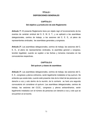71
TÍTULO I
DISPOSICIONES GENERALES
CAPÍTULO I
Del objetivo y jurisdicción de este Reglamento
Artículo 1º. El presente Reglamento tiene por objeto regir el funcionamiento de los
eventos de carácter sindical del S. E. M. S. T., y se aplicará a las asambleas
delegacionales, centros de trabajo, a las sesiones del C. E. E., al pleno de
representantes sindicales, las asambleas generales y congresos.
Artículo 2º. Las asambleas delegacionales, centros de trabajo, las sesiones del C.
E. E., el pleno de representantes sindicales, la asamblea general y congreso,
tendrán legalidad, cuando se sujeten a las fechas y temarios marcados en las
convocatorias respectivas.
CAPÍTULO II
Del quórum y clases de asambleas
Artículo 3º. Las asambleas delegacionales, centros de trabajo, las sesiones del C.
E. E., congresos y plenos ordinarios, serán legalmente instalados si hay quórum. Se
entiende que existe éste, cuando esté presente más de la mitad de las personas con
derecho a voz y voto dentro de la reunión, de lo contrario se hará una segunda
convocatoria sin considerar el quórum. Las asambleas delegacionales, centros de
trabajo, las sesiones del C.E.E., congresos y plenos extraordinarios, serán
legalmente instalados con el número de personas con derecho a voz y voto que se
encuentren en el recinto.
 