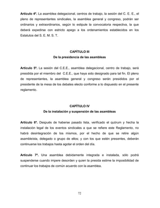 72
Artículo 4º. La asamblea delegacional, centros de trabajo, la sesión del C. E. E., el
pleno de representantes sindicales, la asamblea general y congreso, podrán ser
ordinarios y extraordinarios, según lo estipule la convocatoria respectiva, la que
deberá expedirse con estricto apego a los ordenamientos establecidos en los
Estatutos del S. E. M. S. T.
CAPÍTULO III
De la presidencia de las asambleas
Artículo 5º. La sesión del C.E.E., asamblea delegacional, centro de trabajo, será
presidida por el miembro del C.E.E., que haya sido designado para tal fin. El pleno
de representantes, la asamblea general y congreso serán presididos por el
presidente de la mesa de los debates electo conforme a lo dispuesto en el presente
reglamento.
CAPÍTULO IV
De la instalación y suspensión de las asambleas
Artículo 6º. Después de haberse pasado lista, verificado el quórum y hecha la
instalación legal de los eventos sindicales a que se refiere este Reglamento, no
habrá desintegración de los mismos, por el hecho de que se retire algún
asambleísta, delegado o grupo de ellos; y con los que estén presentes, deberán
continuarse los trabajos hasta agotar el orden del día.
Artículo 7º. Una asamblea debidamente integrada e instalada, sólo podrá
suspenderse cuando impere desorden y quien la presida estime la imposibilidad de
continuar los trabajos de común acuerdo con la asamblea.
 