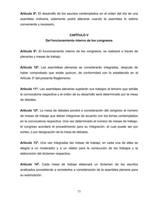 73
Artículo 8º. El desarrollo de los asuntos contemplados en el orden del día de una
asamblea ordinaria, solamente podrá alterarse cuando la asamblea lo estime
conveniente y necesario.
CAPÍTULO V
Del funcionamiento interno de los congresos
Artículo 9º. El funcionamiento interno de los congresos, se realizará a través de
plenarias y mesas de trabajo.
Artículo 10º. Las asambleas plenarias se considerarán integradas, después de
haber comprobado que existe quórum, de conformidad con lo establecido en el
Artículo 3º del presente Reglamento.
Artículo 11º. Las asambleas plenarias sujetarán sus trabajos al temario que señale
la convocatoria respectiva y el orden de su desarrollo será determinado por la mesa
de debates.
Artículo 12º. La mesa de debates pondrá a consideración del congreso el número
de mesas de trabajo que deban integrarse de acuerdo con los temas contemplados
en la convocatoria respectiva. Una vez determinado el número de mesas de trabajo,
el congreso acordará el procedimiento para su integración, el cual puede ser por
sorteo, o por designación de la mesa de debates.
Artículo 13º. Una vez integradas las mesas de trabajo, en cada una de ellas se
elegirá a un moderador y a un relator para la conducción de los trabajos y la
elaboración del dictamen respectivo.
Artículo 14º. Cada mesa de trabajo elaborará un dictamen de los asuntos
analizados procediendo a someterlos a consideración de la asamblea plenaria para
su autorización.
 