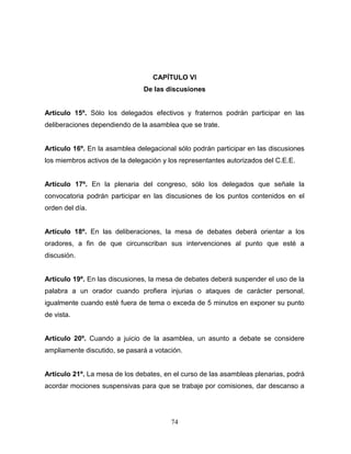 74
CAPÍTULO VI
De las discusiones
Artículo 15º. Sólo los delegados efectivos y fraternos podrán participar en las
deliberaciones dependiendo de la asamblea que se trate.
Artículo 16º. En la asamblea delegacional sólo podrán participar en las discusiones
los miembros activos de la delegación y los representantes autorizados del C.E.E.
Artículo 17º. En la plenaria del congreso, sólo los delegados que señale la
convocatoria podrán participar en las discusiones de los puntos contenidos en el
orden del día.
Artículo 18º. En las deliberaciones, la mesa de debates deberá orientar a los
oradores, a fin de que circunscriban sus intervenciones al punto que esté a
discusión.
Artículo 19º. En las discusiones, la mesa de debates deberá suspender el uso de la
palabra a un orador cuando profiera injurias o ataques de carácter personal,
igualmente cuando esté fuera de tema o exceda de 5 minutos en exponer su punto
de vista.
Artículo 20º. Cuando a juicio de la asamblea, un asunto a debate se considere
ampliamente discutido, se pasará a votación.
Artículo 21º. La mesa de los debates, en el curso de las asambleas plenarias, podrá
acordar mociones suspensivas para que se trabaje por comisiones, dar descanso a
 