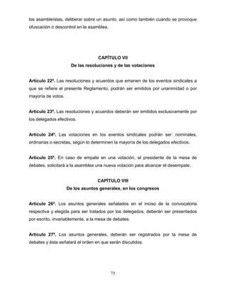 75
los asambleístas, deliberar sobre un asunto, así como también cuando se provoque
ofuscación o descontrol en la asamblea.
CAPÍTULO VII
De las resoluciones y de las votaciones
Artículo 22º. Las resoluciones y acuerdos que emanen de los eventos sindicales a
que se refiere el presente Reglamento, podrán ser emitidos por unanimidad o por
mayoría de votos.
Artículo 23º. Las resoluciones y acuerdos deberán ser emitidos exclusivamente por
los delegados efectivos.
Artículo 24º. Las votaciones en los eventos sindicales podrán ser: nominales,
ordinarias o secretas, según lo determinen la mayoría de los delegados efectivos.
Artículo 25º. En caso de empate en una votación, el presidente de la mesa de
debates, solicitará a la asamblea una nueva votación para alcanzar el desempate.
CAPÍTULO VIII
De los asuntos generales, en los congresos
Artículo 26º. Los asuntos generales señalados en el inciso de la convocatoria
respectiva y elegida para ser tratados por los delegados, deberán ser presentados
por escrito, invariablemente, a la mesa de debates.
Artículo 27º. Los asuntos generales, deberán ser registrados por la mesa de
debates y ésta señalará el orden en que serán discutidos.
 