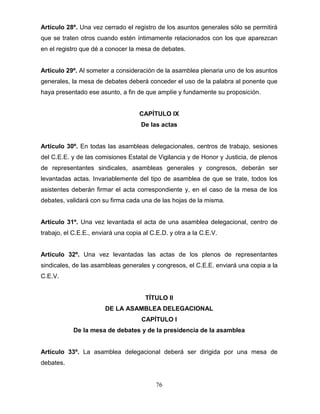 76
Artículo 28º. Una vez cerrado el registro de los asuntos generales sólo se permitirá
que se traten otros cuando estén íntimamente relacionados con los que aparezcan
en el registro que dé a conocer la mesa de debates.
Artículo 29º. Al someter a consideración de la asamblea plenaria uno de los asuntos
generales, la mesa de debates deberá conceder el uso de la palabra al ponente que
haya presentado ese asunto, a fin de que amplíe y fundamente su proposición.
CAPÍTULO IX
De las actas
Artículo 30º. En todas las asambleas delegacionales, centros de trabajo, sesiones
del C.E.E. y de las comisiones Estatal de Vigilancia y de Honor y Justicia, de plenos
de representantes sindicales, asambleas generales y congresos, deberán ser
levantadas actas. Invariablemente del tipo de asamblea de que se trate, todos los
asistentes deberán firmar el acta correspondiente y, en el caso de la mesa de los
debates, validará con su firma cada una de las hojas de la misma.
Artículo 31º. Una vez levantada el acta de una asamblea delegacional, centro de
trabajo, el C.E.E., enviará una copia al C.E.D. y otra a la C.E.V.
Artículo 32º. Una vez levantadas las actas de los plenos de representantes
sindicales, de las asambleas generales y congresos, el C.E.E. enviará una copia a la
C.E.V.
TÍTULO II
DE LA ASAMBLEA DELEGACIONAL
CAPÍTULO I
De la mesa de debates y de la presidencia de la asamblea
Artículo 33º. La asamblea delegacional deberá ser dirigida por una mesa de
debates.
 