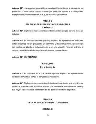 78
Artículo 39º. Los acuerdos serán válidos cuando así lo manifieste la mayoría de los
presentes y serán nulos cuando intervengan personas ajenas a la delegación,
excepto los representantes del C.E.E. y, en su caso, los invitados.
TÍTULO III
DEL PLENO DE REPRESENTANTES SINDICALES
CAPÍTULO I
Artículo 40º. El pleno de representantes sindicales estará dirigido por una mesa de
debates.
Artículo 41º. La mesa de debates que dirija el pleno de representantes sindicales
estará integrada por un presidente, un secretario y dos escrutadores, que deberán
ser electos por planilla o individualmente y en una votación nominal, ordinaria o
secreta, según lo decida la mayoría en el pleno de representantes.
Artículo 42º. DEROGADO
CAPÍTULO II
Del orden del día
Artículo 43º. El orden del día a que deberá sujetarse el pleno de representantes
sindicales será el que señale la convocatoria respectiva.
Artículo 44º. El pleno de representantes sindicales extraordinario, solo podrá tomar
acuerdos y resoluciones sobre los asuntos que motiven la realización del pleno y
que hayan sido señalados en el orden del día de la convocatoria respectiva.
TÍTULO IV
DE LA ASAMBLEA GENERAL O CONGRESO
CAPÍTULO I
 