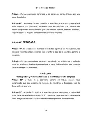 79
De la mesa de debates
Artículo 45º. Las asambleas generales y los congresos serán dirigidos por una
mesa de debates.
Artículo 46º. La mesa de debates que dirija la asamblea general o congreso deberá
estar integrada por: presidente, secretario y dos escrutadores, que deberán ser
electos por planilla o individualmente y en una votación nominal, ordinaria o secreta,
según lo decida la mayoría en la asamblea general o congreso.
Artículo 47º. DEROGADO
Artículo 48º. El secretario de la mesa de debates registrará las resoluciones, los
acuerdos y demás datos necesarios para levantar el acta de la asamblea general o
congreso.
Artículo 49º. Los escrutadores tomarán y registrarán las votaciones, y deberán
turnar los resultados de ellas al presidente de la mesa de los debates, para que éste
los dé a conocer a la asamblea.
CAPÍTULO II
De la apertura y de la instalación de la asamblea general o congreso
Artículo 50º. El titular de la Secretaría General del C.E.E., cuando haya
comprobado que está presente la mayoría de miembros o delegados, hará la
declaración de apertura.
Artículo 51º. La instalación legal de la asamblea general o congreso, la realizará el
titular de la Secretaría General del C.E.E., cuando se haya acreditado a la mayoría
como delegados efectivos, y que dicha mayoría esté presente en la asamblea.
 