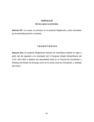 80
CAPÍTULO III
De los casos no previstos
Artículo 52º. Los casos no previstos en el presente Reglamento, serán acordados
por la asamblea general o congreso.
T R A N S I T O R I O S
Artículo Uno. El presente Reglamento General de Asambleas entrará en vigor a
partir del día siguiente a la conclusión del X Congreso Estatal Extraordinario del
C.E.E. 2011-2014 y deberán ser depositados tanto en el Tribunal de Conciliación y
Arbitraje del Estado de Durango como en la Junta Local de Conciliación y Arbitraje
del mismo.
 