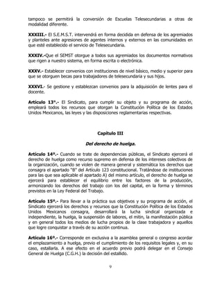9
tampoco se permitirá la conversión de Escuelas Telesecundarias a otras de
modalidad diferente.
XXXIII.- El S.E.M.S.T. intervendrá en forma decidida en defensa de los agremiados
y planteles ante agresiones de agentes internos y externos en las comunidades en
que esté establecido el servicio de Telesecundaria.
XXXIV.-Que el SEMST otorgue a todos sus agremiados los documentos normativos
que rigen a nuestro sistema, en forma escrita o electrónica.
XXXV.- Establecer convenios con instituciones de nivel básico, medio y superior para
que se otorguen becas para trabajadores de telesecundaria y sus hijos.
XXXVI.- Se gestione y establezcan convenios para la adquisición de lentes para el
docente.
Artículo 13°.- El Sindicato, para cumplir su objeto y su programa de acción,
empleará todos los recursos que otorgan la Constitución Política de los Estados
Unidos Mexicanos, las leyes y las disposiciones reglamentarias respectivas.
Capítulo III
Del derecho de huelga.
Artículo 14º.- Cuando se trate de dependencias públicas, el Sindicato ejercerá el
derecho de huelga como recurso supremo en defensa de los intereses colectivos de
la organización, cuando se violen de manera general y sistemática los derechos que
consagra el apartado “B” del Artículo 123 constitucional. Tratándose de instituciones
para las que sea aplicable el apartado A) del mismo artículo, el derecho de huelga se
ejercerá para establecer el equilibrio entre los factores de la producción,
armonizando los derechos del trabajo con los del capital, en la forma y términos
previstos en la Ley Federal del Trabajo.
Artículo 15º.- Para llevar a la práctica sus objetivos y su programa de acción, el
Sindicato ejercerá los derechos y recursos que la Constitución Política de los Estados
Unidos Mexicanos consagra, desarrollará la lucha sindical organizada e
independiente, la huelga, la suspensión de labores, el mitin, la manifestación pública
y en general todos los medios de lucha propios de la clase trabajadora y aquellos
que logre conquistar a través de su acción continua.
Artículo 16º.- Corresponde en exclusiva a la asamblea general o congreso acordar
el emplazamiento a huelga, previo el cumplimiento de los requisitos legales y, en su
caso, estallarla. A ese efecto en el acuerdo previo podrá delegar en el Consejo
General de Huelga (C.G.H.) la decisión del estallido.
 