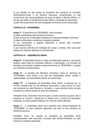 d) por decisão de dois terços do somatório dos membros do Conselho
Administrativo-Fiscal e da Diretoria Executiva, fundamentada no não
cumprimento das responsabilidades às quais se dispôs o Membro Efetivo, ou
por ato que direta ou indiretamente possa afetar a reputação da Associação.
e) pelo não cumprimento de suas obrigações financeiras junto à Associação.

CAPÍTULO III – PATRIMÔNIO

Artigo 7º - O patrimônio da “TECNOMOL” será composto:
a) pelas contribuições dos membros da mesma;
b) pelo produto de contribuições recebidas por serviços prestados à terceiros;
c) pelas contribuições voluntárias e doações recebidas;
d) por subvenções e legados oferecidos e aceitos pelo Conselho
Administrativo-Fiscal;
e) por recursos advindos de realização de cursos e eventos, bem como pelo
repasse de materiais didáticos ou promocionais.

CAPÍTULO IV – ASSEMBLÉIA GERAL

Artigo 8º - A Assembléia Geral é o órgão de deliberação soberano, que exerce
poderes sobre todas as atividades relativas à organização e às tomadas de
decisões convenientes à defesa e desenvolvimento da “TECNOMOL” e poderá
ser Ordinária ou Extraordinária.

Artigo 9º - À exceção dos Membros Honorários, todos os membros da
“TECNOMOL” terão direito a um voto nas Assembléias Gerais, vedado a
representação, nas Assembléias Gerais, por procuração.

Artigo 10° - A instalação da Assembléia Geral requer a presença de, no
mínimo, metade mais um dos Membros Associados, e pelo menos um terço
dos membros de cada Diretoria e Conselho, e suas decisões serão sempre
tomadas por maioria simples de votos dos presentes.

Parágrafo Único: Decorrida meia hora após o horário previsto na pauta, sem a
presença do “quorum”, realizar-se-á a sessão com o número de associados
presentes, os quais poderão deliberar em nome da maioria absoluta.

Artigo 11 - A Assembléia Geral será presidida pelo Diretor-Presidente da
“TECNOMOL” ou pelo substituto regimental, que será um dos membros da
Diretoria Executiva.

Parágrafo Único: As funções de secretário da assembléia serão
desempenhadas pelo associado nomeado pelo Diretor-Presidente ou pelo
respectivo substituto regimental.
 