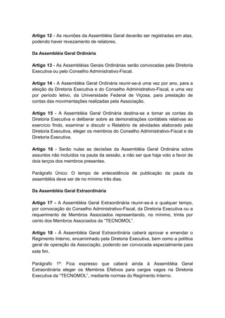 Artigo 12 - As reuniões da Assembléia Geral deverão ser registradas em atas,
podendo haver revezamento de relatores.

Da Assembléia Geral Ordinária

Artigo 13 - As Assembléias Gerais Ordinárias serão convocadas pela Diretoria
Executiva ou pelo Conselho Administrativo-Fiscal.

Artigo 14 - A Assembléia Geral Ordinária reunir-se-á uma vez por ano, para a
eleição da Diretoria Executiva e do Conselho Administrativo-Fiscal, e uma vez
por período letivo, da Universidade Federal de Viçosa, para prestação de
contas das movimentações realizadas pela Associação.

Artigo 15 - A Assembléia Geral Ordinária destina-se a tomar as contas da
Diretoria Executiva e deliberar sobre as demonstrações contábeis relativas ao
exercício findo, examinar e discutir o Relatório de atividades elaborado pela
Diretoria Executiva, eleger os membros do Conselho Administrativo-Fiscal e da
Diretoria Executiva.

Artigo 16 - Serão nulas as decisões da Assembléia Geral Ordinária sobre
assuntos não incluídos na pauta da sessão, a não ser que haja voto a favor de
dois terços dos membros presentes.

Parágrafo Único: O tempo de antecedência de publicação da pauta da
assembléia deve ser de no mínimo três dias.

Da Assembléia Geral Extraordinária

Artigo 17 - A Assembléia Geral Extraordinária reunir-se-á a qualquer tempo,
por convocação do Conselho Administrativo-Fiscal, da Diretoria Executiva ou a
requerimento de Membros Associados representando, no mínimo, trinta por
cento dos Membros Associados da “TECNOMOL”.

Artigo 18 - À Assembléia Geral Extraordinária caberá aprovar e emendar o
Regimento Interno, encaminhado pela Diretoria Executiva, bem como a política
geral de operação da Associação, podendo ser convocada especialmente para
este fim.

Parágrafo 1º: Fica expresso que caberá ainda à Assembléia Geral
Extraordinária eleger os Membros Efetivos para cargos vagos na Diretoria
Executiva da “TECNOMOL”, mediante normas do Regimento Interno.
 