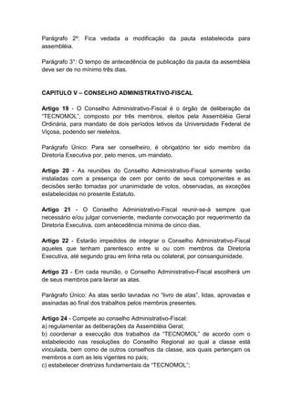 Parágrafo 2º: Fica vedada a modificação da pauta estabelecida para
assembléia.

Parágrafo 3°: O tempo de antecedência de publicação da pauta da assembléia
deve ser de no mínimo três dias.


CAPITULO V – CONSELHO ADMINISTRATIVO-FISCAL

Artigo 19 - O Conselho Administrativo-Fiscal é o órgão de deliberação da
“TECNOMOL”, composto por três membros, eleitos pela Assembléia Geral
Ordinária, para mandato de dois períodos letivos da Universidade Federal de
Viçosa, podendo ser reeleitos.

Parágrafo Único: Para ser conselheiro, é obrigatório ter sido membro da
Diretoria Executiva por, pelo menos, um mandato.

Artigo 20 - As reuniões do Conselho Administrativo-Fiscal somente serão
instaladas com a presença de cem por cento de seus componentes e as
decisões serão tomadas por unanimidade de votos, observadas, as exceções
estabelecidas no presente Estatuto.

Artigo 21 - O Conselho Administrativo-Fiscal reunir-se-á sempre que
necessário e/ou julgar conveniente, mediante convocação por requerimento da
Diretoria Executiva, com antecedência mínima de cinco dias.

Artigo 22 - Estarão impedidos de integrar o Conselho Administrativo-Fiscal
aqueles que tenham parentesco entre si ou com membros da Diretoria
Executiva, até segundo grau em linha reta ou colateral, por consanguinidade.

Artigo 23 - Em cada reunião, o Conselho Administrativo-Fiscal escolherá um
de seus membros para lavrar as atas.

Parágrafo Único: As atas serão lavradas no “livro de atas”, lidas, aprovadas e
assinadas ao final dos trabalhos pelos membros presentes.

Artigo 24 - Compete ao conselho Administrativo-Fiscal:
a) regulamentar as deliberações da Assembléia Geral;
b) coordenar a execução dos trabalhos da “TECNOMOL” de acordo com o
estabelecido nas resoluções do Conselho Regional ao qual a classe está
vinculada, bem como de outros conselhos da classe, aos quais pertençam os
membros e com as leis vigentes no país;
c) estabelecer diretrizes fundamentais da “TECNOMOL”;
 