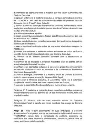 d) manifestar-se sobre propostas e matérias que lhe sejam submetidas pela
Diretoria Executiva;
e) aprovar, juntamente à Diretoria Executiva, a perda de condições de membro
da “TECNOMOL”, em caso de violação de disposições do presente Estatuto,
de acordo com o Artigo 6º deste Estatuto;
f) aprovar a perda da condição de membro do Conselho Administrativo-Fiscal,
mediante o voto favorável de dois terços dos Membros Efetivos, de acordo com
o Artigo 6º deste Estatuto;
g) aceitar subvenções e legados;
h) julgar as contribuições regulares fixadas pela Diretoria Executiva e por esta
encaminhadas ao Conselho.
j) indicar os substitutos dos conselheiros no caso de impedimentos temporários
e definitivos dos mesmos.
k) exercer contínua fiscalização sobre as operações, atividades e serviços da
Associação;
l) conferir, mensalmente, o saldo dos valores existentes em caixa, verificando
se estão dentro dos limites estabelecidos pela Diretoria Executiva;
m) verificar se os extratos bancários conferem com a escrituração da
Associação;
n) examinar se as despesas e atividades realizadas estão de acordo com as
autorizadas pela Diretoria Executiva;
o) verificar se as operações realizadas e os serviços prestados correspondem,
em volume, qualidade e valor às previsões e às conveniências econômico-
financeiras da Associação;
p) analisar balanços, balancetes e o relatório anual da Diretoria Executiva,
emitindo o parecer para apreciação da Assembléia Geral.
q) apresentar à Diretoria Executiva, à Assembléia Geral ou à autoridade
competente, relatório sobre eventuais irregularidades verificadas;
r) convocar a Assembléia Geral quando houver motivo grave e urgente.

Parágrafo 1º: É facultativa a indicação de um conselheiro substituto quando do
impedimento temporário ou definitivo de um dos membros do mesmo, feita pelo
próprio Conselho.

Parágrafo 2º: Quando dois ou mais membros saírem do Conselho
Administrativo-Fiscal, a escolha dos novos membros fica a cargo da Diretoria
Executiva.

Artigo 25 - Para o bom desempenho de suas atribuições, o Conselho
Administrativo-Fiscal poderá solicitar esclarecimentos da Diretoria Executiva da
“TECNOMOL”, sendo lícita a contratação de auditoria, assessoria ou
consultoria nas áreas financeira, administrativa, contábil e jurídica, com os
custos suportados pela Associação.
 