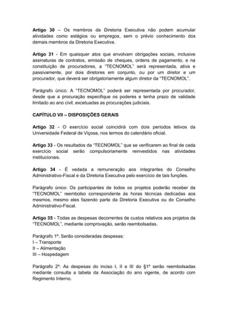 Artigo 30 – Os membros da Diretoria Executiva não podem acumular
atividades como estágios ou empregos, sem o prévio conhecimento dos
demais membros da Diretoria Executiva.

Artigo 31 - Em quaisquer atos que envolvam obrigações sociais, inclusive
assinaturas de contratos, emissão de cheques, ordens de pagamento, e na
constituição de procuradores, a “TECNOMOL” será representada, ativa e
passivamente, por dois diretores em conjunto, ou por um diretor e um
procurador, que deverá ser obrigatoriamente algum diretor da “TECNOMOL”.

Parágrafo único: A “TECNOMOL” poderá ser representada por procurador,
desde que a procuração especifique os poderes e tenha prazo de validade
limitado ao ano civil, excetuadas as procurações judiciais.

CAPÍTULO VII – DISPOSIÇÕES GERAIS

Artigo 32 - O exercício social coincidirá com dois períodos letivos da
Universidade Federal de Viçosa, nos termos do calendário oficial.

Artigo 33 - Os resultados da “TECNOMOL” que se verificarem ao final de cada
exercício social serão compulsoriamente reinvestidos nas atividades
institucionais.

Artigo 34 - É vedada a remuneração aos integrantes do Conselho
Administrativo-Fiscal e da Diretoria Executiva pelo exercício de tais funções.

Parágrafo único: Os participantes de todos os projetos poderão receber da
“TECNOMOL” reembolso correspondente às horas técnicas dedicadas aos
mesmos, mesmo eles fazendo parte da Diretoria Executiva ou do Conselho
Administrativo-Fiscal.

Artigo 35 - Todas as despesas decorrentes de custos relativos aos projetos da
“TECNOMOL”, mediante comprovação, serão reembolsadas.

Parágrafo 1º: Serão consideradas despesas:
I – Transporte
II – Alimentação
III – Hospedagem

Parágrafo 2º: As despesas do inciso I, II e III do §1º serão reembolsadas
mediante consulta a tabela da Associação do ano vigente, de acordo com
Regimento Interno.
 