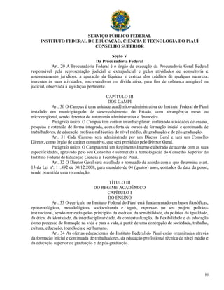 SERVIÇO PÚBLICO FEDERAL
     INSTITUTO FEDERAL DE EDUCAÇÃO, CIÊNCIA E TECNOLOGIA DO PIAUÍ
                          CONSELHO SUPERIOR

                                             Seção V
                                      Da Procuradoria Federal
             Art. 29 A Procuradoria Federal é o órgão de execução da Procuradoria Geral Federal
responsável pela representação judicial e extrajudicial e pelas atividades de consultoria e
assessoramento jurídicos, a apuração da liquidez e certeza dos créditos de qualquer natureza,
inerentes às suas atividades, inscrevendo-as em dívida ativa, para fins de cobrança amigável ou
judicial, observada a legislação pertinente.

                                           CAPÍTULO III
                                            DOS CAMPI
            Art. 30 O Campus é uma unidade acadêmico-administrativa do Instituto Federal do Piauí
instalado em município-polo de desenvolvimento do Estado, com abrangência meso ou
microrregional, sendo detentor de autonomia administrativa e financeira.
            Parágrafo único. O Campus tem caráter interdisciplinar, realizando atividades de ensino,
pesquisa e extensão de forma integrada, com oferta de cursos de formação inicial e continuada de
trabalhadores, de educação profissional técnica de nível médio, de graduação e de pós-graduação.
            Art. 31 Cada Campus será administrado por um Diretor Geral e terá um Conselho
Diretor, como órgão de caráter consultivo, que será presidido pelo Diretor Geral.
            Parágrafo único. O Campus terá um Regimento Interno elaborado de acordo com as suas
especificidades, aprovado pelo seu Conselho e submetido à homologação do Conselho Superior do
Instituto Federal de Educação Ciência e Tecnologia do Piauí.
            Art. 32 O Diretor Geral será escolhido e nomeado de acordo com o que determina o art.
13 da Lei nº. 11.892 de 30.12.2008, para mandato de 04 (quatro) anos, contados da data da posse,
sendo permitida uma recondução.

                                              TÍTULO III
                                     DO REGIME ACADÊMICO
                                              CAPÍTULO I
                                              DO ENSINO
            Art. 33 O currículo no Instituto Federal do Piauí está fundamentado em bases filosóficas,
epistemológicas, metodológicas, socioculturais e legais, expressas no seu projeto político-
institucional, sendo norteado pelos princípios da estética, da sensibilidade, da política da igualdade,
da ética, da identidade, da interdisciplinaridade, da contextualização, da flexibilidade e da educação
como processo de formação na vida e para a vida, a partir de uma concepção de sociedade, trabalho,
cultura, educação, tecnologia e ser humano.
            Art. 34 As ofertas educacionais do Instituto Federal do Piauí estão organizadas através
da formação inicial e continuada de trabalhadores, da educação profissional técnica de nível médio e
da educação superior de graduação e de pós-graduação.




                                                                                                    10
 